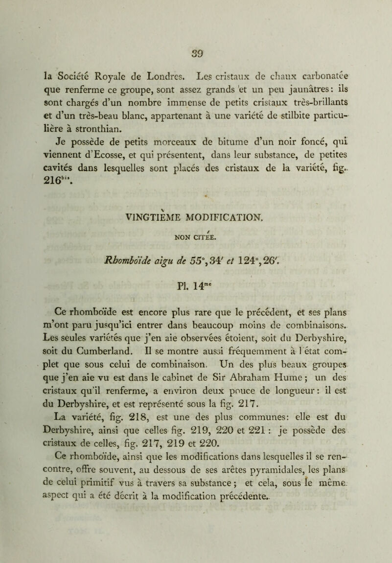 la Société Royale de Londres. Les cristaux de chaux carbonatée que renferme ce groupe, sont assez grands et un peu jaunâtres : ils sont chargés d’un nombre immense de petits cristaux très-brillants et d’un très-beau blanc, appartenant à une variété de stilbite particu- lière à stronthian. Je possède de petits morceaux de bitume d’un noir foncé, qui viennent d’Ecosse, et qui présentent, dans leur substance, de petites cavités dans lesquelles sont placés des cristaux de la variété, fig, 216bi\ VINGTIEME MODIFICATION. NON CITEE. Rhomboïde aigu de 55°, 34' et 124°, 26'. pi 14mc Ce rhomboïde est encore plus rare que le précédent, et ses plans m’ont paru jusqu’ici entrer dans beaucoup moins de combinaisons. Les seules variétés que j’en aie observées étoient, soit du Derbyshire, soit du Cumberland. Il se montre aussi fréquemment à 1 état com- plet que sous celui de combinaison. Un des plus beaux groupes que j’en aie vu est dans le cabinet de Sir Abraham Hume ; un des cristaux qu’il renferme, a environ deux pouce de longueur : il est du Derbyshire, et est représenté sous la fig. 217. La variété, fig. 218, est une des plus communes: elle est du Derbyshire, ainsi que celles fig. 219, 220 et 221 : je possède des cristaux de celles, fig. 217, 219 et 220. Ce rhomboïde, ainsi que les modifications dans lesquelles il se ren- contre, offre souvent, au dessous de ses arêtes pyramidales, les plans de celui primitif vus à travers sa substance ; et cela, sous le même aspect qui a été décrit à la modification précédente..