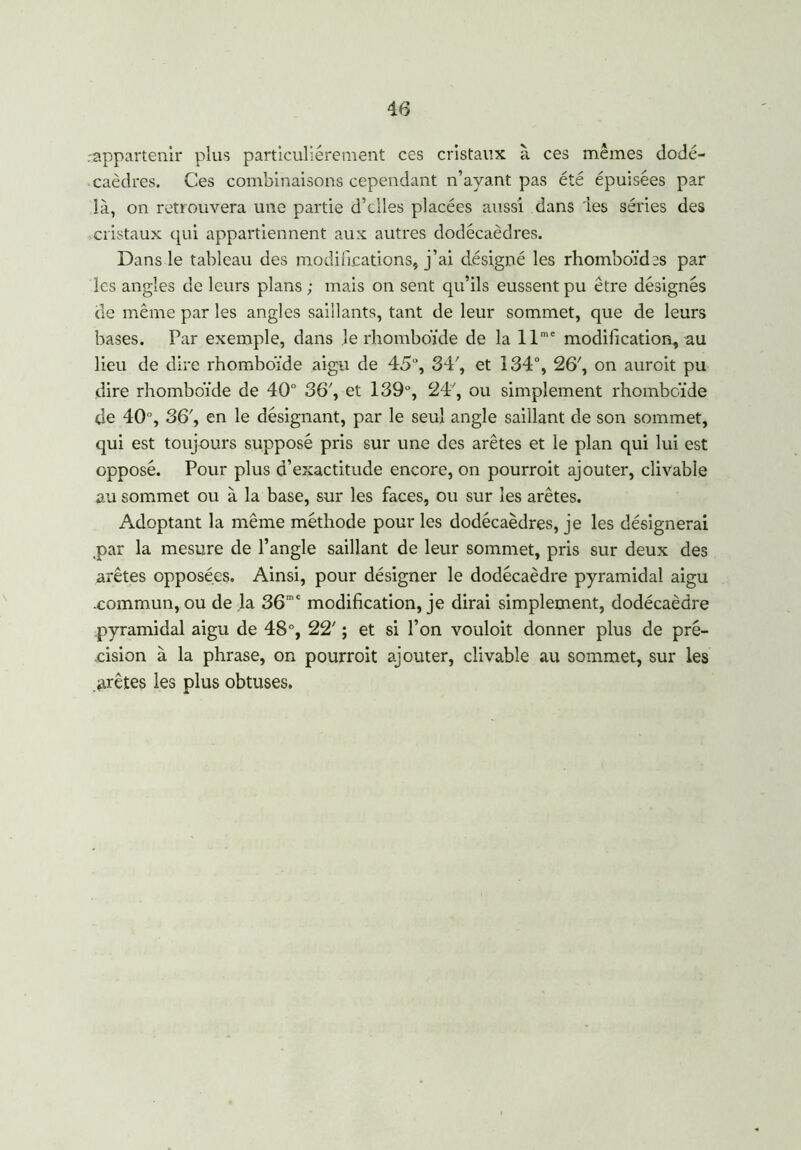 .appartenir plus particuliérement ces cristaux à ces mêmes dodé- caèdres. Ces combinaisons cependant n’ayant pas été épuisées par là, on retrouvera une partie d’elles placées aussi dans 'les séries des cristaux qui appartiennent aux autres dodécaèdres. Dans le tableau des modifications, j’ai désigné les rhomboïdes par les angles de leurs plans; mais on sent qu’ils eussent pu être désignés de même par les angles saillants, tant de leur sommet, que de leurs bases. Par exemple, dans le rhomboïde de la llme modification, au lieu de dire rhomboïde aigu de 45°, 34', et 134°, 26', on auroit pu dire rhomboïde de 40° 36', et 139°, 24', ou simplement rhomboïde de 40°, 36', en le désignant, par le seul angle saillant de son sommet, qui est toujours supposé pris sur une des arêtes et le plan qui lui est opposé. Pour plus d’exactitude encore, on pourroit ajouter, clivable au sommet ou à la base, sur les faces, ou sur les arêtes. Adoptant la même méthode pour les dodécaèdres, je les désignerai par la mesure de l’angle saillant de leur sommet, pris sur deux des arêtes opposées. Ainsi, pour désigner le dodécaèdre pyramidal aigu .commun, ou de la 36ra£ modification, je dirai simplement, dodécaèdre pyramidal aigu de 48°, 22' ; et si l’on vouloit donner plus de pré- cision à la phrase, on pourroit ajouter, clivable au sommet, sur les prêtes les plus obtuses.