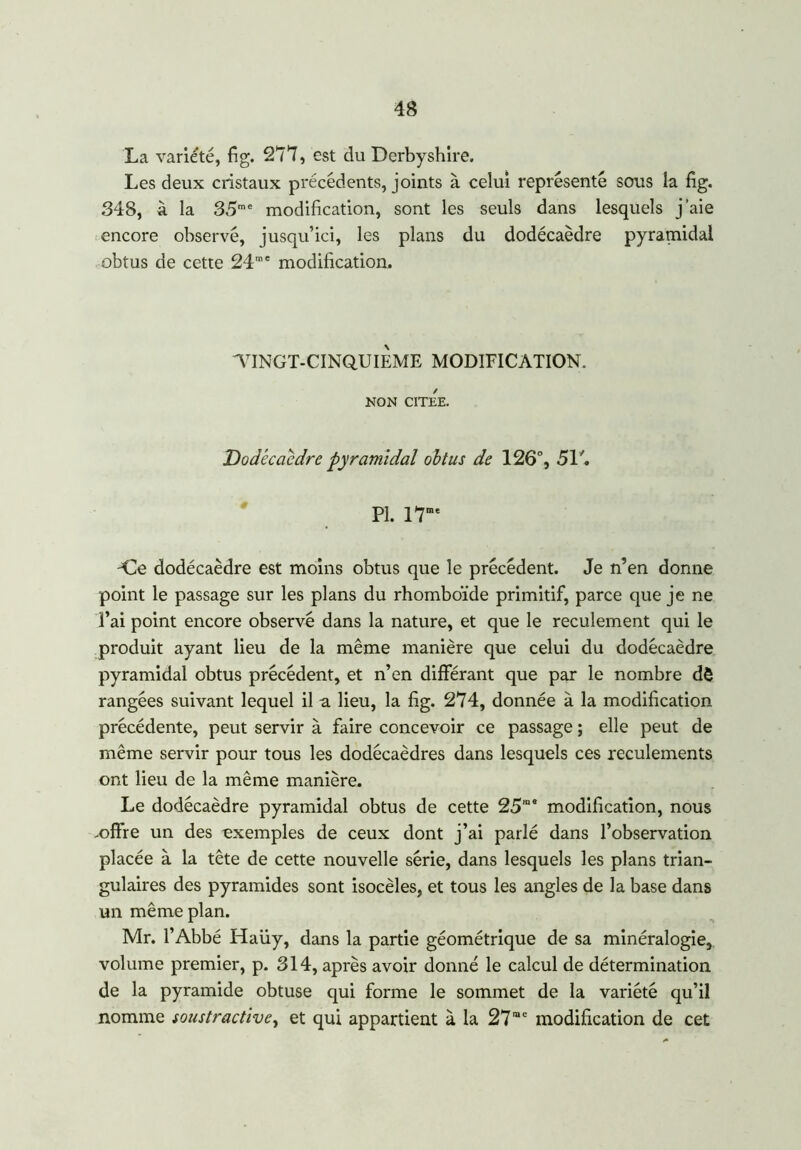 La variété, fig. 277, est du Derbyshire. Les deux cristaux précédents, joints à celui représenté sous la fig. 348, à la 35me modification, sont les seuls dans lesquels j’aie encore observé, jusqu’ici, les plans du dodécaèdre pyramidal obtus de cette 24” ' modification. VINGT-CINQUIEME MODIFICATION. NON CITEE. Dodécaèdre pyramidal obtus de 126°, 517 PI. 17me -Ce dodécaèdre est moins obtus que le précédent. Je n’en donne point le passage sur les plans du rhomboïde primitif, parce que je ne l’ai point encore observé dans la nature, et que le reculement qui le produit ayant lieu de la même manière que celui du dodécaèdre pyramidal obtus précédent, et n’en différant que par le nombre dè rangées suivant lequel il a lieu, la fig. 274, donnée à la modification précédente, peut servir à faire concevoir ce passage ; elle peut de même servir pour tous les dodécaèdres dans lesquels ces reculements ont lieu de la même manière. Le dodécaèdre pyramidal obtus de cette 25”* modification, nous .offre un des exemples de ceux dont j’ai parlé dans l’observation placée à la tête de cette nouvelle série, dans lesquels les plans trian- gulaires des pyramides sont isocèles, et tous les angles de la base dans un même plan. Mr. l’Abbé Haüy, dans la partie géométrique de sa minéralogie, volume premier, p. 314, après avoir donné le calcul de détermination de la pyramide obtuse qui forme le sommet de la variété qu’il nomme soustractive, et qui appartient à la 27”e modification de cet