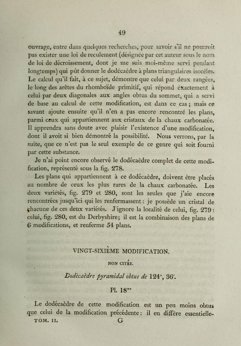 ouvrage, entre dans quelques recherches, pour savoir s’il ne pourroit pas exister une loi de reculement (désignée par cet auteur sous le nom de loi de décroissement, dont je me suis moi-même servi pendant longtemps) qui pût donner le dodécaèdre à plans triangulaires isocèles. Le calcul qu’il fait, à ce sujet, démontre que celui par deux rangées, le long des arêtes du rhomboïde primitif, qui répond éxactement à celui par deux diagonales aux angles obtus du sommet, qui a servi de base au calcul de cette modification, est dans ce cas ; mais ce savant ajoute ensuite qu’il n’en a pas encore rencontré les plans, parmi ceux qui appartiennent aux cristaux de la chaux carbonatée. Il apprendra sans doute avec plaisir l’existence d’une modification, dont il avoit si bien démontré la possibilité. Nous verrons, par la suite, que ce n’est pas le seul exemple de ce genre qui soit fourni par cette substance. Je n’ai point encore observé le dodécaèdre complet de cette modi- fication, représenté sous la fig. 278. Les plans qui appartiennent à ce dodécaèdre, doivent être placés au nombre de ceux les plus rares de la chaux carbonatée. Les deux variétés, fig. 279 et 280, sont les seules que j’aie encore rencontrées jusqu’ici qui les renfermassent : je possède un cristal de çhacur.e de ces deux variétés. J ignore la localité de celui, fig. 279 : celui, fig. 280, est du Derbyshire; il est la combinaison des plans de G modifications, et renferme 54 plans. VINGT-SIXIEME MODIFICATION. NON CITEE. Dodécaèdre pyramidal obtus de 124°, SG'. PI. 18”e Le dodécaèdre de cette modification est un peu moins obtus que celui de la modification précédente: il en diffère essentielle- tom. il. G