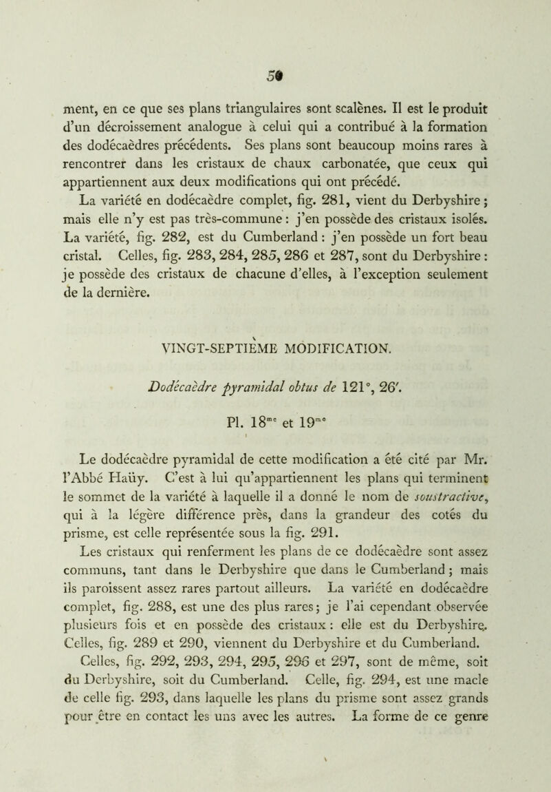 ment, en ce que ses plans triangulaires sont scalènes. Il est le produit d’un décroissement analogue à celui qui a contribué à la formation des dodécaèdres précédents. Ses plans sont beaucoup moins rares à rencontrer dans les cristaux de chaux carbonatée, que ceux qui appartiennent aux deux modifications qui ont précédé. La variété en dodécaèdre complet, fig. 281, vient du Derbyshire ; mais elle n’y est pas très-commune : j’en possède des cristaux isolés. La variété, fig. 282, est du Cumberland : j’en possède un fort beau cristal. Celles, fig. 283, 284, 285, 286 et 287, sont du Derbyshire : je possède des cristaux de chacune d’elles, à l’exception seulement de la dernière. VINGT-SEPTIEME MODIFICATION. Dodécaèdre pyramidal obtus de 121°, 26'. PI. I8mc et 19ra0 i Le dodécaèdre pyramidal de cette modification a été cité par Mr. l’Abbé Haiiy. C’est à lui qu’appartiennent les plans qui terminent le sommet de la variété à laquelle il a donné le nom de soustractive, qui à la légère différence près, dans la grandeur des cotés du prisme, est celle représentée sous la fig. 291. Les cristaux qui renferment les plans de ce dodécaèdre sont assez communs, tant dans le Derbyshire que dans le Cumberland ; mais ils paraissent assez rares partout ailleurs. La variété en dodécaèdre complet, fig. 288, est une des plus rares; je l’ai cependant observée plusieurs fois et en possède des cristaux : elle est du Derbyshire.. Celles, fig. 289 et 290, viennent du Derbyshire et du Cumberland. Celles, fig. 292, 293, 294, 295, 296 et 297, sont de même, soit du Derbyshire, soit du Cumberland. Celle, fig. 294, est une macîe de celle fig. 293, dans laquelle les plans du prisme sont assez grands pour être en contact les uns avec les autres. La forme de ce genre