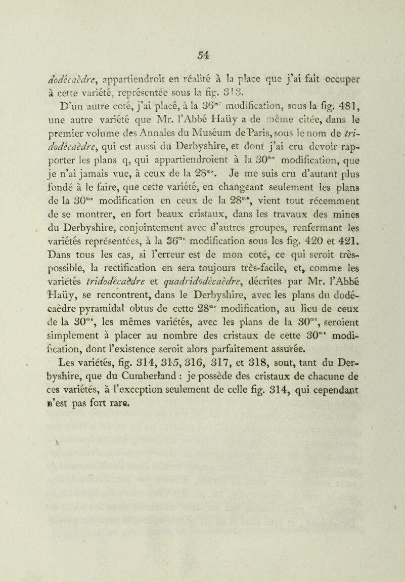 dodécaèdre, appartiendront en réalité à la place que j’ai fait occuper à cette variété, représentée sous la fig. 8'8. D’un autre coté, j’ai placé, à la 36m: modification, sous la fig. 481, une autre variété que Mr. l’Abbé Haüy a de même citée, dans le premier volume des Annales du Muséum deDaris, sous le nom de tri- dodécaèdre, qui est aussi du Derbyshire, et dont j’ai cru devoir rap- porter les plans q, qui appartiendroient à la 30me modification, que je n’ai jamais vue, à ceux de la 28me. Je me suis cru d’autant plus fondé à le faire, que cette variété, en changeant seulement les plans de la 30mc modification en ceux de la 28'n‘, vient tout récemment de se montrer, en fort beaux cristaux, dans les travaux des mines du Derbyshire, conjointement avec d’autres groupes, renfermant les variétés représentées, à la 36me modification sous les fig. 420 et 421. Dans tous les cas, si l’erreur est de mon coté, ce qui seroit très- possible, la rectification en sera toujours très-facile, et,, comme les variétés tridodécaèdre et quadridodécaèdre, décrites par Mr. l’Abbé Haüy, se rencontrent, dans le Derbyshire, avec les plans du dodé- caèdre pyramidal obtus de cette 28e modification, au lieu de ceux de la 30,u% les mêmes variétés, avec les plans de la 30me, seroient simplement à placer au nombre des cristaux de cette 30mc modi- fication, dont l’existence seroit alors parfaitement assurée. Les variétés, fig. 314, 315, 316, 317, et 318, sont, tant du Der- byshire, que du Cumberland : je possède des cristaux de chacune de ces variétés, à l’exception seulement de celle fig. 314, qui cependant *i’est pas fort rare.