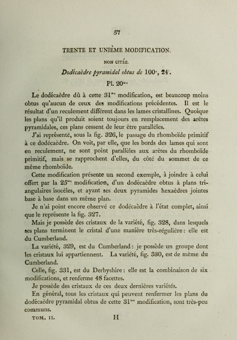 TRENTE ET UNIEME MODIFICATION. NON CITEE. Dodécaèdre pyramidal obtus de 100°, 24'. PI. 20me Le dodécaèdre dû à cette 31”e modification, est beaucoup moins obtus qu’aucun de ceux des modifications précédentes. Il est le résultat d’un reculement différent dans les lames cristallines. Quoique les plans qu’il produit soient toujours en remplacement des arêtes pyramidales, ces plans cessent de leur être parallèles. J’ai représenté, sous la fig. 326, le passage du rhomboïde primitif à ce dodécaèdre. On voit, par elle, que les bords des lames qui sont en reculement, ne sont point parallèles aux arêtes du rhomboïde primitif, mais se rapprochent d’elles, du côté du sommet de ce même rhomboïde. Cette modification présente un second exemple, à joindre à celui offert par la 25me modification, d’un dodécaèdre obtus à plans tri- angulaires isocèles, et ayant ses deux pyramides hexaèdres jointes base à base dans un même plan. Je n’ai point encore observé ce dodécaèdre à l’état complet, ainsi que le représente la fig. 327. Mais je possède des cristaux de la variété, fig. 328, dans lesquels ses plans terminent le cristal d’une manière très-régulière : elle est du Cumberland. La variété, 329, est du Cumberland: je possède un groupe dont les cristaux lui appartiennent. La variété, fig. 380, est de même du Cumberland. Celle, fig. 331, est du Derbyshire : elle est la combinaison de six modifications, et renferme 48 facettes. Je possède des cristaux de ces deux dernières variétés. En général, tous les cristaux qui peuvent renfermer les plans du dodécaèdre pyramidal obtus de cette SI01' modification, sont très-peu communs. TOM. II. H