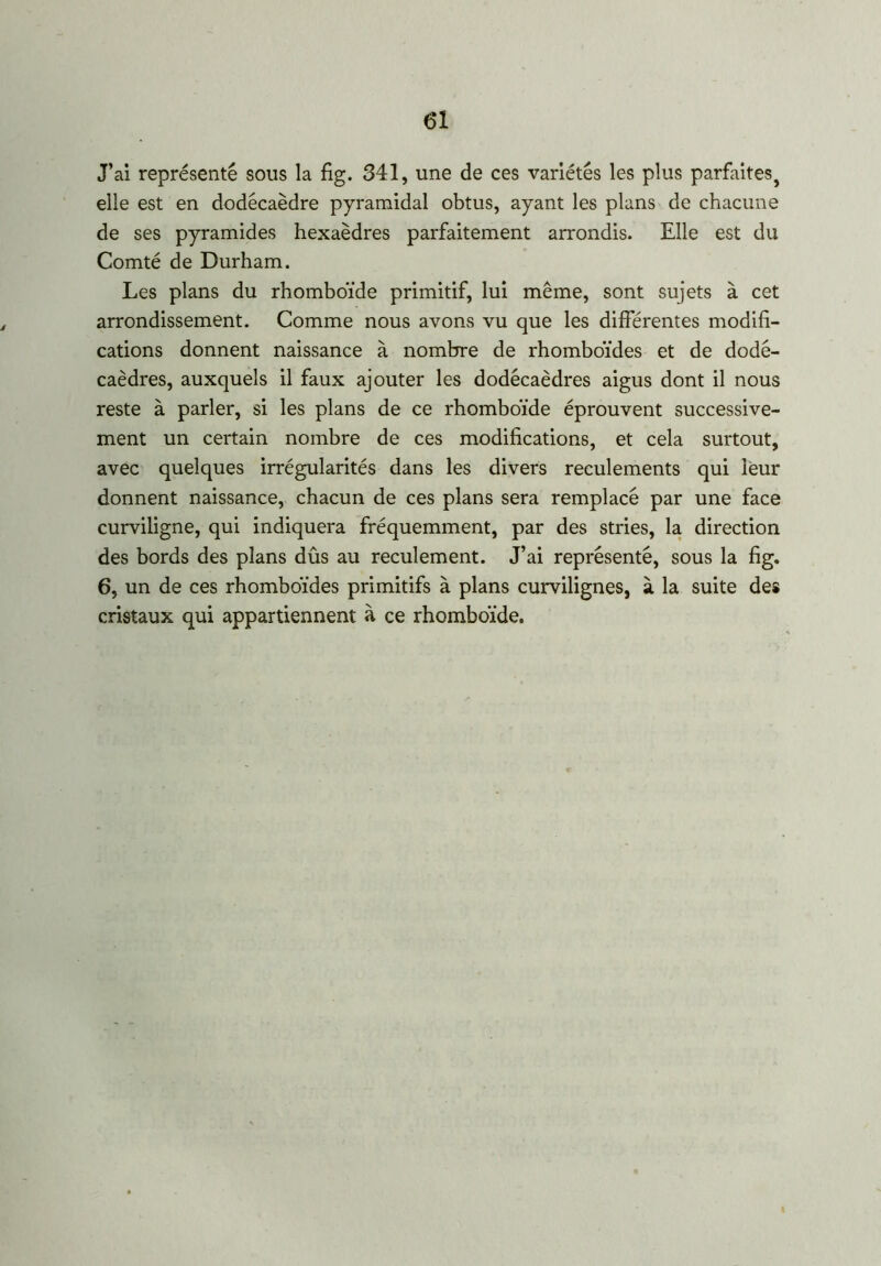 J’ai représenté sous la fig. 341, une de ces variétés les plus parfaitesj elle est en dodécaèdre pyramidal obtus, ayant les plans de chacune de ses pyramides hexaèdres parfaitement arrondis. Elle est du Comté de Durham. Les plans du rhomboïde primitif, lui même, sont sujets à cet arrondissement. Comme nous avons vu que les différentes modifi- cations donnent naissance à nombre de rhomboïdes et de dodé- caèdres, auxquels il faux ajouter les dodécaèdres aigus dont il nous reste à parler, si les plans de ce rhomboïde éprouvent successive- ment un certain nombre de ces modifications, et cela surtout, avec quelques irrégularités dans les divers reculements qui leur donnent naissance, chacun de ces plans sera remplacé par une face curviligne, qui indiquera fréquemment, par des stries, la direction des bords des plans dûs au reculement. J’ai représenté, sous la fig. 6, un de ces rhomboïdes primitifs à plans curvilignes, à la suite des cristaux qui appartiennent à ce rhomboïde.