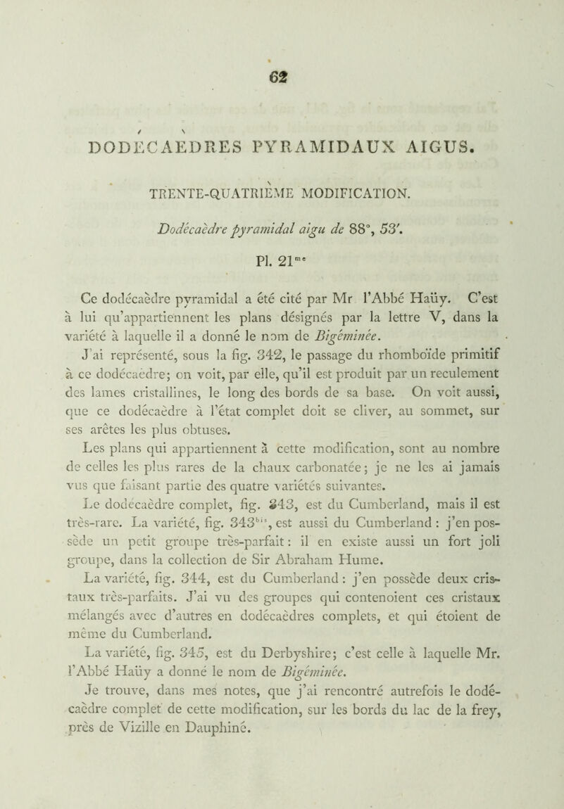 / s DODECAEDRES PYRAMIDAUX AIGUS. TRENTE-QUATRIEME MODIFICATION. Dodécaèdre pyramidal aigu de 88°, 53'. PI. 21me Ce dodécaèdre pyramidal a été cité par Mr l’Abbé Haiiy. C’est à lui qu’appartiennent les plans désignés par la lettre V, dans la variété à laquelle il a donné le nom de Big'eminèe. J ai représenté, sous la fig. 342, le passage du rhomboïde primitif à ce dodécaèdre; on voit, par elle, qu’il est produit par un reculement des lames cristallines, le long des bords de sa base. On voit aussi, que ce dodécaèdre à l’état complet doit se cliver, au sommet, sur ses arêtes les plus obtuses. Les plans qui appartiennent à cette modification, sont au nombre de celles les plus rares de la chaux carbonatée ; je ne les ai jamais vus que faisant partie des quatre -variétés suivantes. Le dodécaèdre complet, fig. 343, est du Cumberland, mais il est très-rare. La variété, fig. 343bis,est aussi du Cumberland: j’en pos- sède un petit groupe très-parfait : il en existe aussi un fort joli groupe, dans la collection de Sir Abraham Hume. La variété, fig. 344, est du Cumberland : j’en possède deux cris- taux très-parfaits. J’ai vu des groupes qui contenoient ces cristaux mélangés avec d’autres en dodécaèdres complets, et qui étoient de même du Cumberland. La variété, fig. 345, est du Derbyshire; c’est celle à laquelle Mr. î’Abbé Haüy a donné le nom de Blgéminée. Je trouve, dans mes notes, que j’ai rencontré autrefois le dodé- caèdre complet de cette modification, sur les bords du lac de la frey, près de Vizille en Dauphiné.