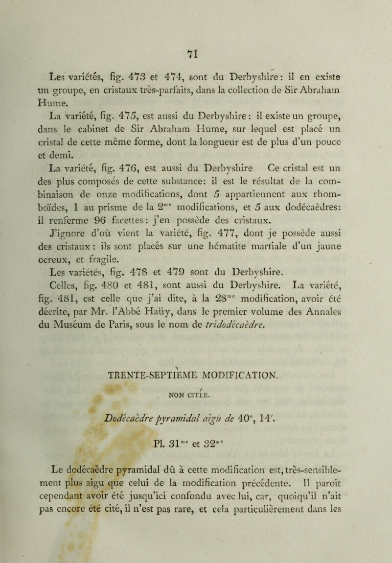 Les variétés, fig. 473 et 474, sont du Derbyshire : il en existe un groupe, en cristaux très-parfaits, dans la collection de Sir Abraham Hume. La variété, fig. 475, est aussi du Derbyshire : il existe un groupe, dans le cabinet de Sir Abraham Hume, sur lequel est placé un cristal de cette même forme, dont la longueur est de plus d’un pouce et demi. La variété, fig. 476, est aussi du Derbyshire Ce cristal est un des plus composés de cette substance: il est le résultat de la com- binaison de onze modifications, dont 5 appartiennent aux rhom- boïdes, 1 au prisme de la 2me modifications, et 5 aux dodécaèdres: il renferme 96 facettes : j’en possède des cristaux. J’ignore d’où vient la variété, fig. 477, dont je possède aussi des cristaux : ils sont placés sur une hématite martiale d’un jaune ocreux, et fragile. Les variétés, fig. 478 et 479 sont du Derbyshire. Celles, fig. 480 et 481, sont aussi du Derbyshire. La variété, fig. 481, est celle que j’ai dite, à la 2Smc modification, avoir été décrite, par Mr. l’Abbé Haiiy, dans le premier volume des Annales du Muséum de Paris, sous le nom de tridodécaèdre. TRENTE-SEPTIEME MODIFICATION. NON CITEE. Dodécaèdre pyramidal aigu de 40°, 14'. PL 31mc et 32me Le dodécaèdre pyramidal dû à cette modification est, très-sensible- ment plus aigu que celui de la modification précédente. Il paroit cependant avoir été jusqu’ici confondu avec lui, car, quoiqu’il n’ait pas encore été cité, il n’est pas rare, et cela particulièrement dans les