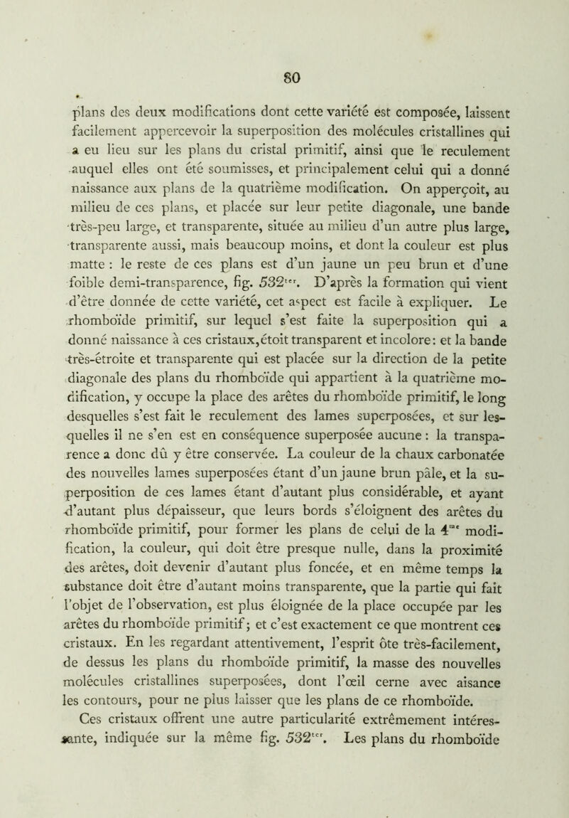 plans des deux modifications dont cette variété est composée, laissent facilement appercevoir la superposition des molécules cristallines qui a eu lieu sur les plans du cristal primitif, ainsi que le reculement -auquel elles ont été soumisses, et principalement celui qui a donné naissance aux plans de la quatrième modification. On apperçoit, au milieu de ces plans, et placée sur leur petite diagonale, une bande très-peu large, et transparente, située au milieu d’un autre plus large, transparente aussi, mais beaucoup moins, et dont la couleur est plus matte : le reste de ces plans est d’un jaune un peu brun et d’une foible demi-transparence, fig. 532tcr. D’après la formation qui vient d’être donnée de cette variété, cet aspect est facile à expliquer. Le rhomboïde primitif, sur lequel s’est faite la superposition qui a donné naissance à ces cristaux,étoit transparent et incolore: et la bande très-étroite et transparente qui est placée sur la direction de la petite diagonale des plans du rhomboïde qui appartient à la quatrième mo- dification, y occupe la place des arêtes du rhomboïde primitif, le long desquelles s’est fait le reculement des lames superposées, et sur les- quelles il ne s’en est en conséquence superposée aucune : la transpa- rence a donc dû y être conservée. La couleur de la chaux carbonatée des nouvelles lames superposées étant d’un jaune brun pâle, et la su- perposition de ces lames étant d’autant plus considérable, et ayant ri’autant plus dépaisseur, que leurs bords s’éloignent des arêtes du rhomboïde primitif, pour former les plans de celui de la 4mc modi- fication, la couleur, qui doit être presque nulle, dans la proximité des arêtes, doit devenir d’autant plus foncée, et en même temps la substance doit être d’autant moins transparente, que la partie qui fait l’objet de l’observation, est plus éloignée de la place occupée par les arêtes du rhomboïde primitif ; et c’est exactement ce que montrent ces cristaux. En les regardant attentivement, l’esprit ôte très-facilement, de dessus les plans du rhomboïde primitif, la masse des nouvelles molécules cristallines superposées, dont l’œil cerne avec aisance les contours, pour ne plus laisser que les plans de ce rhomboïde. Ces cristaux offrent une autre particularité extrêmement intéres- sante, indiquée sur la même fig. 532tcr. Les plans du rhomboïde