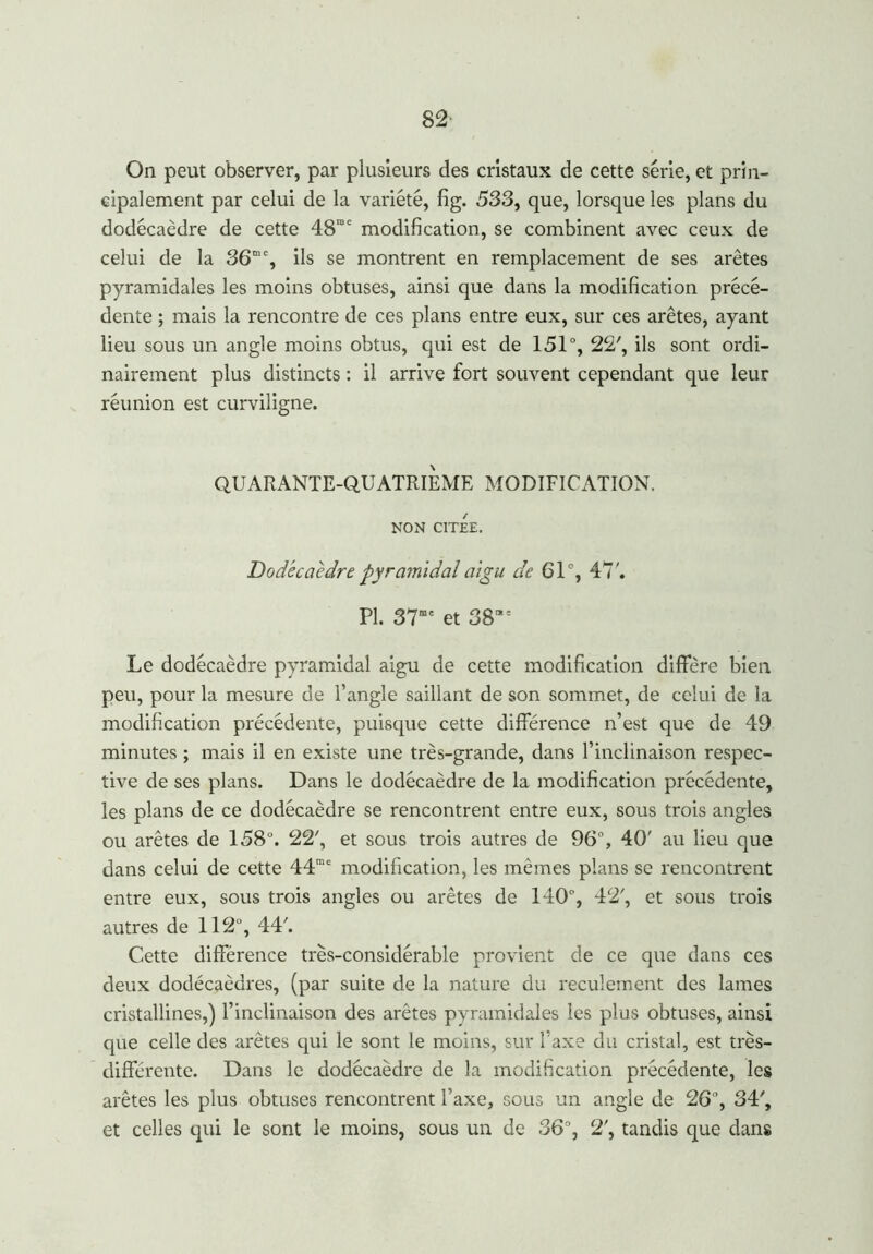 82- On peut observer, par plusieurs des cristaux de cette série, et prin- cipalement par celui de la variété, fig. 533, que, lorsque les plans du dodécaèdre de cette 48'°e modification, se combinent avec ceux de celui de la 36me, ils se montrent en remplacement de ses arêtes pyramidales les moins obtuses, ainsi que dans la modification précé- dente ; mais la rencontre de ces plans entre eux, sur ces arêtes, ayant lieu sous un angle moins obtus, qui est de 151°, 22', ils sont ordi- nairement plus distincts : il arrive fort souvent cependant que leur réunion est curviligne. QUARANTE-QUATRIEME MODIFICATION. NON CITEE. Dodécaèdre pyramidal aigu de 61°, 47'. PI. 37mc et 38“s Le dodécaèdre pyramidal aigu de cette modification diffère bien peu, pour la mesure de l’angle saillant de son sommet, de celui de la modification précédente, puisque cette différence n’est que de 49 minutes ; mais il en existe une très-grande, dans l’inclinaison respec- tive de ses plans. Dans le dodécaèdre de la modification précédente, les plans de ce dodécaèdre se rencontrent entre eux, sous trois angles ou arêtes de 158°. 22', et sous trois autres de 96°, 40' au lieu que dans celui de cette 44mc modification, les mêmes plans se rencontrent entre eux, sous trois angles ou arêtes de 140°, 42', et sous trois autres de 112°, 447 Cette différence très-considérable provient de ce que dans ces deux dodécaèdres, (par suite de la nature du reculement des lames cristallines,) l’inclinaison des arêtes pyramidales les plus obtuses, ainsi que celle des arêtes qui le sont le moins, sur l’axe du cristal, est très- différente. Dans le dodécaèdre de la modification précédente, les arêtes les plus obtuses rencontrent l’axe, sous un angle de 26% 34% et celles qui le sont le moins, sous un de 36% 2% tandis que dans