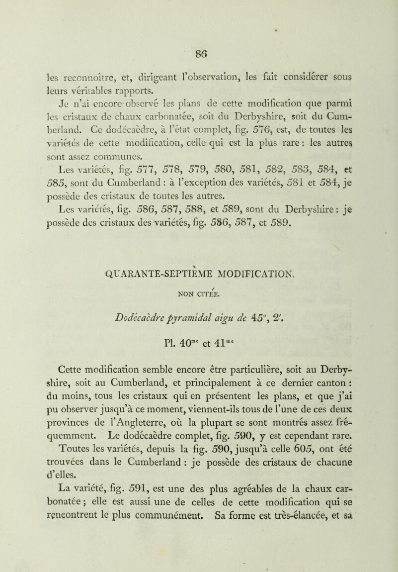 les reconnoître, et, dirigeant l’observation, les fait considérer sous leurs véritables rapports. Je n’ai encore observé les plans de cette modification que parmi les cristaux de chaux carbonatée, soit du Derbyshire, soit du Cum- berland. Ce dodécaèdre, à l’état complet, fig. 576, est, de toutes les variétés de cette modification, celle qui est la plus rare : les autres sont assez communes. Les variétés, fi g. 577, 578, 579, 580, 581, 582, 583, 584, et 585, sont du Cumberland : à l’exception des variétés, 581 et 584, je possède des cristaux de toutes les autres. Les variétés, fig. 586, 587, 588, et 589, sont du Derbyshire : je possède des cristaux des variétés, fig. 586, 587, et 589. QUARANTE-SEPTIEME MODIFICATION. NON CITEE. Dodécaèdre pyramidal aigu de 45°, 2'. PL 40me et 41œe Cette modification semble encore être particulière, soit au Derby- shire, soit au Cumberland, et principalement à ce dernier canton : du moins, tous les cristaux qui en présentent les plans, et que j’ai pu observer jusqu’à ce moment, viennent-ils tous de l’une de ces deux provinces de l’Angleterre, où la plupart se sont montrés assez fré- quemment. Le dodécaèdre complet, fig. 590, y est cependant rare. Toutes les variétés, depuis la fig. 590, jusqu’à celle 605, ont été trouvées dans le Cumberland : je possède des cristaux de chacune d’elles. La variété, fig. 591, est une des plus agréables de la chaux car- bonatée ; elle est aussi une de celles de cette modification qui se rencontrent le plus communément. Sa forme est très-élancée, et sa