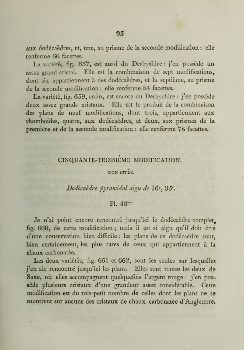 aux dodécaèdres, et, une, au prisme de la seconde modification : elle renferme 66 facettes. La variété, fig. 657, est aussi du Derbyshire : j’en possède un assez grand cristal. Elle est la combinaison de sept modifications, dont six appartiennent à des dodécaèdres, et la septième, au prisme de la seconde modification : elle renferme 84 facettes. La variété, fig. 659, enfin, est encore du Derbyshire : j’en possède deux assez grands cristaux. Elle est le produit de la combinaison des plans de neuf modifications, dont trois, appartiennent aux rhomboïdes, quatre, aux dodécaèdres, et deux, aux prismes de la première et de la seconde modification: elle renferme 78 facettes. CINQUANTE-TROISIEME MODIFICATION. NON CITEE. Dodécaèdre pyramidal aigu de 16°, 35'. PI. 46me Je n’ai point encore rencontré jusqu’ici le dodécaèdre complet, fig. 660, de cette modification ; mais il est si aigu qu’il doit être d’une conservation bien difficile : les plans de ce dodécaèdre sont, bien certainement, les plus rares de ceux qui appartiennent à la chaux carbonatée. Les deux variétés, fig. 661 et 662, sont les seules sur lesquelles j’en aie rencontré jusqu’ici les plans. Elles sont toutes les deux de Saxe, où elles accompagnent quelquefois l’argent rouge : j’en pos- sède plusieurs cristaux d’une grandeur assez considérable. Cette modification est du très-petit nombre de celles dont les plans ne se montrent sur aucuns des cristaux de chaux carbonatée d’Angleterre.