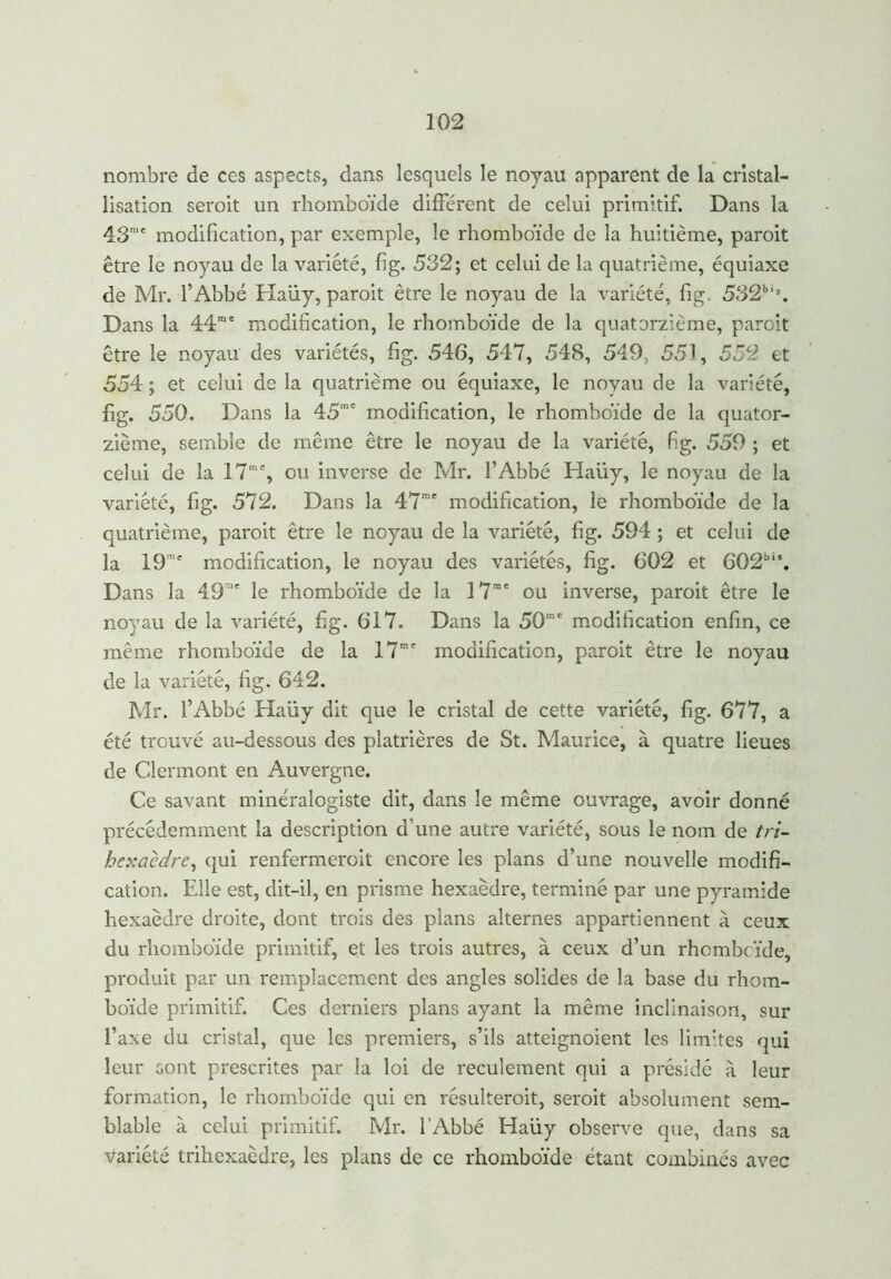 nombre de ces aspects, dans lesquels le noyau apparent de la cristal- lisation seroit un rhomboïde différent de celui primitif. Dans la 43me modification, par exemple, le rhomboïde de la huitième, paroit être le noyau de la variété, fi g. 532; et celui de la quatrième, équiaxe de Mr. l’Abbé Haüy, paroit être le noyau de la variété, fig. 532bis. Dans la 44me modification, le rhomboïde de la quatorzième, paroit être le noyau des variétés, fig. 546, 547, 548, 549, 551, 552 et 554 ; et celui de la quatrième ou équiaxe, le noyau de la variété, fig. 550. Dans la 45me modification, le rhomboïde de la quator- zième, semble de même être le noyau de la variété, fig. 559 ; et celui de la 17m% ou inverse de Mr. l’Abbé Haüy, le noyau de la variété, fig. 572. Dans la 47me modification, le rhomboïde de la quatrième, paroit être le noyau de la variété, fig. 594 ; et celui de la 19,e modification, le noyau des variétés, fig. 602 et 6G2bis. Dans la 49n,e le rhomboïde de la 17' ou inverse, paroit être le noyau de la variété, fig. 617. Dans la 50mc modification enfin, ce même rhomboïde de la 17rac modification, paroit être le noyau de la variété, fig. 642. Mr. l’Abbé Haüy dit que le cristal de cette variété, fig. 677, a été trouvé au-dessous des platrières de St. Maurice, à quatre lieues de Clermont en Auvergne. Ce savant minéralogiste dit, dans le même ouvrage, avoir donné précédemment la description d'une autre variété, sous le nom de tri- hexaèdre, qui renfermerait encore les plans d’une nouvelle modifi- cation. Elle est, dit-il, en prisme hexaèdre, terminé par une pyramide hexaèdre droite, dont trois des plans alternes appartiennent à ceux du rhomboïde primitif, et les trais autres, à ceux d’un rhombc.ïde, produit par un remplacement des angles solides de la base du rhom- boïde primitif. Ces derniers plans ayant la même inclinaison, sur l’axe du cristal, que les premiers, s’ils atteignoient les limites qui leur sont prescrites par la loi de reculement qui a présidé à leur formation, le rhomboïde qui en résulterait, seroit absolument sem- blable à celui primitif. Mr. l’Abbé Haüy observe que, dans sa variété trihexaèdre, les plans de ce rhomboïde étant combinés avec