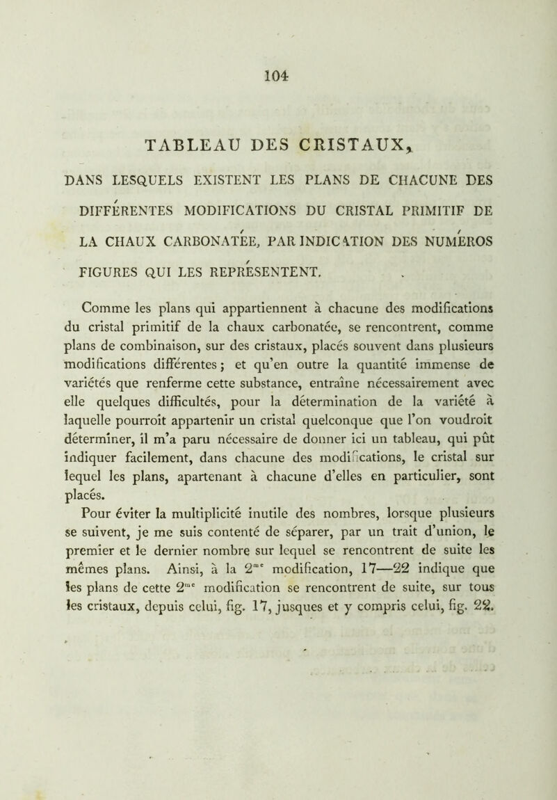 TABLEAU DES CRISTAUX, DANS LESQUELS EXISTENT LES PLANS DE CHACUNE DES DIFFERENTES MODIFICATIONS DU CRISTAL PRIMITIF DE LA CHAUX CARBONATES PAR INDIC \TION DES NUMEROS FIGURES QUI LES REPRESENTENT. Comme les plans qui appartiennent à chacune des modifications du cristal primitif de la chaux carbonatée, se rencontrent, comme plans de combinaison, sur des cristaux, placés souvent dans plusieurs modifications différentes; et qu’en outre la quantité immense de variétés que renferme cette substance, entraîne nécessairement avec elle quelques difficultés, pour la détermination de la variété à laquelle pourroît appartenir un cristal quelconque que l’on voudroit déterminer, il m’a paru nécessaire de donner ici un tableau, qui pût indiquer facilement, dans chacune des modifications, le cristal sur lequel les plans, apartenant à chacune d’elles en particulier, sont placés. Pour éviter la multiplicité inutile des nombres, lorsque plusieurs se suivent, je me suis contenté de séparer, par un trait d’union, le premier et le dernier nombre sur lequel se rencontrent de suite les mêmes plans. Ainsi, à la 2rae modification, 17—22 indique que les plans de cette 2me modification se rencontrent de suite, sur tous les cristaux, depuis celui, fig. 17, jusques et y compris celui, fig, 22.