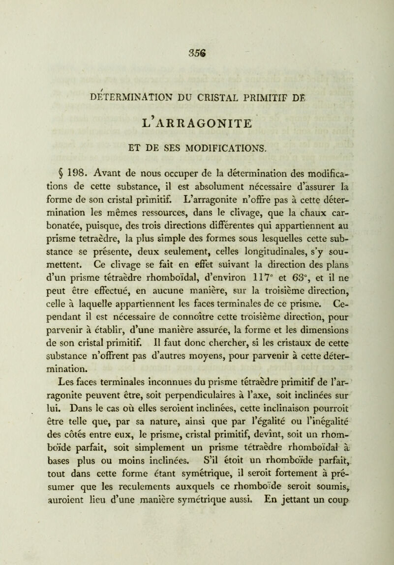 DETERMINATION DU CRISTAL PRIMITIF DE l’arragonite ET DE SES MODIFICATIONS. § 198. Avant de nous occuper de la détermination des modifica- tions de cette substance, il est absolument nécessaire d’assurer la forme de son cristal primitif. L’arragonite n’offre pas à cette déter- mination les mêmes ressources, dans le clivage, que la chaux car- bonatée, puisque, des trois directions différentes qui appartiennent au prisme tétraèdre, la plus simple des formes sous lesquelles cette sub- stance se présente, deux seulement, celles longitudinales, s’y sou- mettent. Ce clivage se fait en effet suivant la direction des plans d’un prisme tétraèdre rhomboïdal, d’environ 117° et 63°, et il ne peut être effectué, en aucune manière, sur la troisième direction, celle à laquelle appartiennent les faces terminales de ce prisme. Ce- pendant il est nécessaire de connoître cette troisième direction, pour parvenir à établir, d’une manière assurée, la forme et les dimensions de son cristal primitif. Il faut donc chercher, si les cristaux de cette substance n’offrent pas d’autres moyens, pour parvenir à cette déter- mination. Les faces terminales inconnues du prisme tétraèdre primitif de l’ar- ragonite peuvent être, soit perpendiculaires à l’axe, soit inclinées sur lui. Dans le cas où elles seroient inclinées, cette inclinaison pourroit être telle que, par sa nature, ainsi que par l’égalité ou l’inégalité des côtés entre eux, le prisme, cristal primitif, devînt, soit un rhom- boïde parfait, soit simplement un prisme tétraèdre rhomboïdal à bases plus ou moins inclinées. S’il étoit un rhomboïde parfait, tout dans cette forme étant symétrique, il seroit fortement à pré- sumer que les reculements auxquels ce rhomboïde seroit soumis, auroient lieu d’une manière symétrique aussi. En jettant un coup