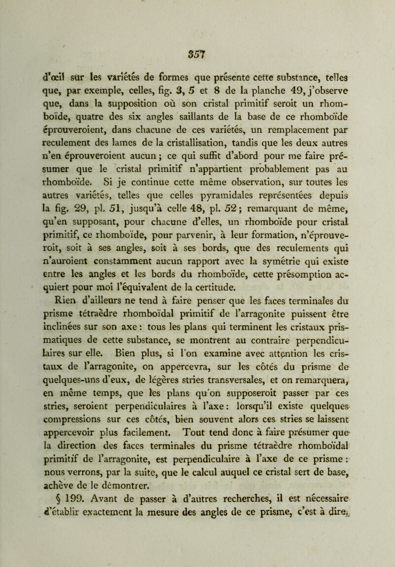 d’œil sur les variétés de formes que présente cette substance, telles que, par exemple, celles, fig. 3, 5 et 8 de la planche 49, j’observe que, dans la supposition où son cristal primitif seroit un rhom- boïde, quatre des six angles saillants de la base de ce rhomboïde éprouveroient, dans chacune de ces variétés, un remplacement par reculement des lames de la cristallisation, tandis que les deux autres n’en éprouveroient aucun ; ce qui suffit d’abord pour me faire pré- sumer que le cristal primitif n’appartient probablement pas au rhomboïde. Si je continue cette même observation, sur toutes les autres variétés, telles que celles pyramidales représentées depuis la fig. 29, pl. 51, jusqu’à celle 48, pl. 52; remarquant de même, qu’en supposant, pour chacune d’elles, un rhomboïde pour cristal primitif, ce rhomboïde, pour parvenir, à leur formation, n’éprouve- roit, soit à ses angles, soit à ses bords, que des reculements qui n’auroient constamment aucun rapport avec la symétrie qui existe entre les angles et les bords du rhomboïde, cette présomption ac- quiert pour moi l’équivalent de la certitude. Rien d’ailleurs ne tend à faire penser que les faces terminales du prisme tétraèdre rhomboïdal primitif de l’arragonite puissent être inclinées sur son axe t tous les plans qui terminent les cristaux pris- matiques de cette substance, se montrent au contraire perpendicu- laires sur elle. Bien plus, si l’on examine avec attention les cris- taux de l’arragonite, on appercevra, sur les côtés du prisme de quelques-uns d’eux, de légères stries transversales, et on remarquera, en même temps, que ïes plans qu’on supposerait passer par ces stries, seraient perpendiculaires à l’axe : lorsqu’il existe quelques compressions sur ces côtés, bien souvent alors ces stries se laissent appercevoir plus facilement. Tout tend donc à faire présumer que- la direction des faces terminales du prisme tétraèdre rhomboïdal primitif de l’arragonite, est perpendiculaire à l’axe de ce prisme : nous verrons, par la suite, que le calcul auquel ce cristal sert de base, achève de le démontrer. § 199. Avant de passer à d’autres recherches, il est nécessaire d’établir exactement la mesure des angles de ce prisme, c’est à direj.