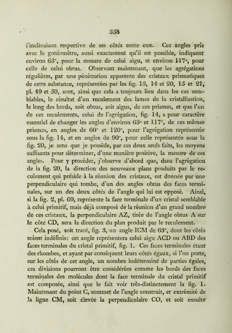 F inclinaison respective de ses côtés entre eux. Ces angles pris avec îe goniomètre, aussi exactement qu’il est possible, indiquent environ 63°, pour la mesure de celui aigu, et environ 117°, pour celle de celui obtus. Observant maintenant, que les agrégations régulières, par une pénétration apparente des cristaux prismatiques de cette substance, représentées par les fig. 13, 14 et 20, 15 et 21, pl. 49 et 50, sont, ainsi que cela a toujours lieu dans les cas sem- blables, le résultat d’un reculement des lames de la cristallisation, le long des bords, soit obtus, soit aigus, de ces prismes, et que l’un de ces reculements, celui de l’agrégation, fig. 14, a pour caractère essentiel de changer les angles d’environ 63° et 117°, de ces mêmes prismes, en angles de 60u et 120°, pour l’agrégation représentée sous la fig. 14, et en angles de 90% pour celle représentée sous la fig. 20, je sens que je possède, par ces deux seuls faits, les moyens suffisants pour déterminer, d’une manière positive, la mesure de ces angles. Pour y procéder, j’observe d’abord que, dans l’agrégation de la fig. 20, la direction des nouveaux plans produits par le re- culement qui préside à la réunion des cristaux, est donnée par une perpendiculaire qui tombe, d’un des angles obtus des faces termi- nales, sur un des deux côtés de l’angle qui lui est opposé. Ainsi, si la fig. 2, pl. 69, représente la face terminale d’un cristal semblable à celui primitif, mais déjà composé de la réunion d’un grand nombre de ces cristaux, la perpendiculaire AZ, tirée de l’angle obtus A sur le côté CD, sera la direction du plan produit par le reculement. Cela posé, soit tracé, fig. 3, un angle ICM de 63°, dont les côtés soient indéfinis: cet angle représentera celui aigu ACD ou ABD des faces terminales du cristal primitif, fig. 1. Ces faces terminales étant des rhombes, et ayant par conséquent leurs côtés égaux, si l’on porte, sur les côtés de cet angle, un nombre indéterminé de parties égales, ces divisions pourront être considérées comme les bords des faces terminales des molécules dont la face terminale du cristal primitif est composée, ainsi que le fait voir très-distinctement la fig. 1. Maintenant du point C, sommet de l’angle construit, et extrémité de la ligne CM, soit élevée la perpendiculaire CO, et soit ensuite