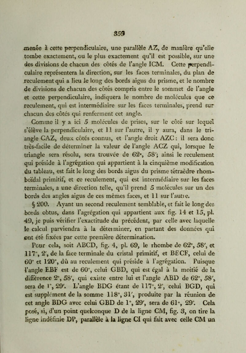859 menée à cette perpendiculaire, une parallèle AZ, de manière qu'elle tombe exactement, ou le plus exactement qu’il est possible, sur une des divisions de chacun des côtés de l’angle IGM. Cette perpendi- culaire représentera la direction, sur les faces terminales, du plan de reculement qui a lieu le long des bords aigus du prisme, et le nombre de divisions de chacun des côtés compris entre le sommet de l’angle et cette perpendiculaire, indiquera le nombre de molécules que ce reculement, qui est intermédiaire sur les faces terminales, prend sur chacun des côtés qui renferment cet angle. Comme il y a ici 5 molécules de prises, sur le côté sur lequel s’élève la perpendiculaire, et 11 sur l’autre, il y aura, dans le tri- angle CAZ, deux côtés connus, et l’angle droit AZC : il sera donc très-facile de déterminer la valeur de l'angle ACZ qui, lorsque le triangle sera résolu, sera trouvée de 62°, 58'; ainsi le reculement qui préside à l’agrégation qui appartient à la cinquième modification, du tableau, est fait le long des bords aigus du prisme tétraèdre rhom- boïdal primitif, et ce reculement, qui est intermédiaire sur les faces terminales, a une direction telle, qu’il prend 5 molécules sur un des bords des angles aigus de ces mêmes faces, et 11 sur faut! e. § 200. Ayant un second reculement semblable, et fait le long des bords obtus, dans l’agrégation qui appartient aux fi g. 14 et 15, pl. 49, je puis vérifier l’exactitude du précédent, par celle avec laquelle le calcul parviendra à la détei miner, en partant des données qui ont été fixées par cette première détermination. Peur cela, soit ABCD, fig. 4, pl. 69, le rhombe de 62°, 58', et 117°, 2', de la face terminale du cristal primitif, et BECF, celui de 60° et 120°, dû au reculement qui préside à l’agrégation. Puisque l’angle EBP est de 60°, celui GBD, qui est égal à la moitié de la différence 2°, 58', qui existe entre lui et l’angle ABD de 62°, 58', sera de 1°, 29'. L’angle BDG étant de 117°, 2', celui BGD, qui est supplément de la somme 118°, 31', produite par la réunion de cet angle BDG avec celui GBD de 1°, 29', sera de 61% 29'. Cela posé, si, d’un point quelconque D de la ligne CM, fig. 3, on tire la ligne indéfinie DP, parallèle à la ligne Ci qui fait avec celle CM un