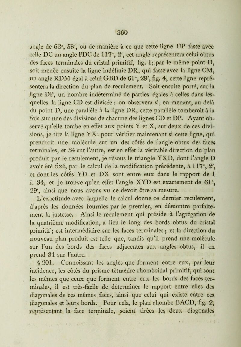 angle de 62°, 58', ou de manière à ce que cette ligne DP fasse avec celle DG un angle PDG de 117°, 2', cet angle représentera celui obtus des faces terminales du cristal primitif, fig. 1; par le même point D, soit menée ensuite la ligne indéfinie DR, qui fasse avec la ligne CM, un angle RDM égal à celui GBD de 61°, 29', fig. 4, cette ligne repré- sentera la direction du plan de reculement. Soit ensuite porté, sur la ligne DP, un nombre indéterminé de parties égales à celles dans les- quelles la ligne CD est divisée : on observera si, en menant, au delà du point D, une parallèle à la ligne DR, cette parallèle tomberoit à la fois sur une des divisions de chacune des lignes CD et DP. Ayant ob- servé qu’elle tombe en effet aux points Y et X, sur deux de ces divi- sions, je tire la ligne YX: pour vérifier maintenant si cette ligne, qui prendroit une molécule sur un des côtés de l’angle obtus des faces terminales, et 34 sur l’autre, est en effet la véritable direction du plan produit par le reculement, je résous le triangle YXD, dont l’angle D avoit été fixé, par le calcul de la modification précédente, à 117°, 2', et dont les côtés YD et DX sont entre eux dans le rapport de 1 à 34, et je trouve qu’en effet l’angle XYD est exactement de 61°, 29', ainsi que nous avons vu ce devoit être sa mesure. L’exactitude avec laquelle le calcul donne ce dernier reculement, d’après les données fournies par le premier, en démontre parfaite- ment la justesse. Ainsi le reculement qui préside à l’agrégation de la quatrième modification, a lieu le long des bords obtus du cristal primitif ; est intermédiaire sur les faces terminales ; et la direction du nouveau plan produit est telle que, tandis qu’il prend une molécule sur l’un des bords des faces adjacentes aux angles obtus, il en prend 34 sur l’autre. § 201. Connoissant les angles que forment entre eux, par leur incidence, les côtés du prisme tétraèdre rhomboidal primitif, qui sont les mêmes que ceux que forment entre eux les bords des faces ter- minales, il est très-facile de déterminer le rapport entre elles des diagonales de ces mêmes faces, ainsi que celui qui existe entre ces diagonales et leurs bords. Pour cela, le plan rhombe BACD, fig. 2, représentant la face terminale, soient tirées les deux diagonales i