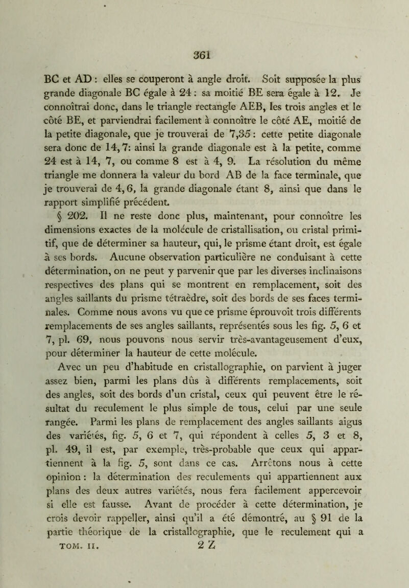 36 i BC et AD : elles se couperont à angle droit. Soit supposée la plus grande diagonale BC égale à 24 : sa moitié BE sera égale à 12. Je connoîtrai donc, dans le triangle rectangle AEB, les trois angles et le côté BE, et parviendrai facilement à connoître le côté AE, moitié de la petite diagonale, que je trouverai de 7,35 : cette petite diagonale sera donc de 14,7: ainsi la grande diagonale est à la petite, comme 24 est à 14, 7, ou comme 8 est à 4, 9. La résolution du même triangle me donnera la valeur du bord AB de la face terminale, que je trouverai de 4,6, la grande diagonale étant 8, ainsi que dans le rapport simplifié précédent § 202. Il ne reste donc plus, maintenant, pour connoître les dimensions exactes de la molécule de cristallisation, ou cristal primi- tif, que de déterminer sa hauteur, qui, le prisme étant droit, est égale à ses bords. Aucune observation particulière ne conduisant à cette détermination, on ne peut y parvenir que par les diverses inclinaisons respectives des plans qui se montrent en remplacement, soit des angles saillants du prisme tétraèdre, soit des bords de ses faces termi- nales. Comme nous avons vu que ce prisme éprouvoit trois différents remplacements de ses angles saillants, représentés sous les fig. 5, 6 et 7, pl. 69, nous pouvons nous servir très-avantageusement d’eux, pour déterminer la hauteur de cette molécule. Avec un peu d’habitude en cristallographie, on parvient à juger assez bien, parmi les plans dûs à différents remplacements, soit des angles, soit des bords d’un cristal, ceux qui peuvent être le ré- sultat du reculement le plus simple de tous, celui par une seule rangée. Parmi les plans de remplacement des angles saillants aigus des variétés, fig. 5, 6 et 7, qui répondent à celles 5, 3 et 8, pl. 49, il est, par exemple, très-probable que ceux qui appar- tiennent à la fig. 5, sont dans ce cas. Arrêtons nous à cette opinion : la détermination des reculements qui appartiennent aux plans des deux autres variétés, nous fera facilement appercevoir si elle est fausse. Avant de procéder à cette détermination, je crois devoir rappefier, ainsi qu’il a été démontré, au § 91 de la partie théorique de la cristallographie, que le reculement qui a