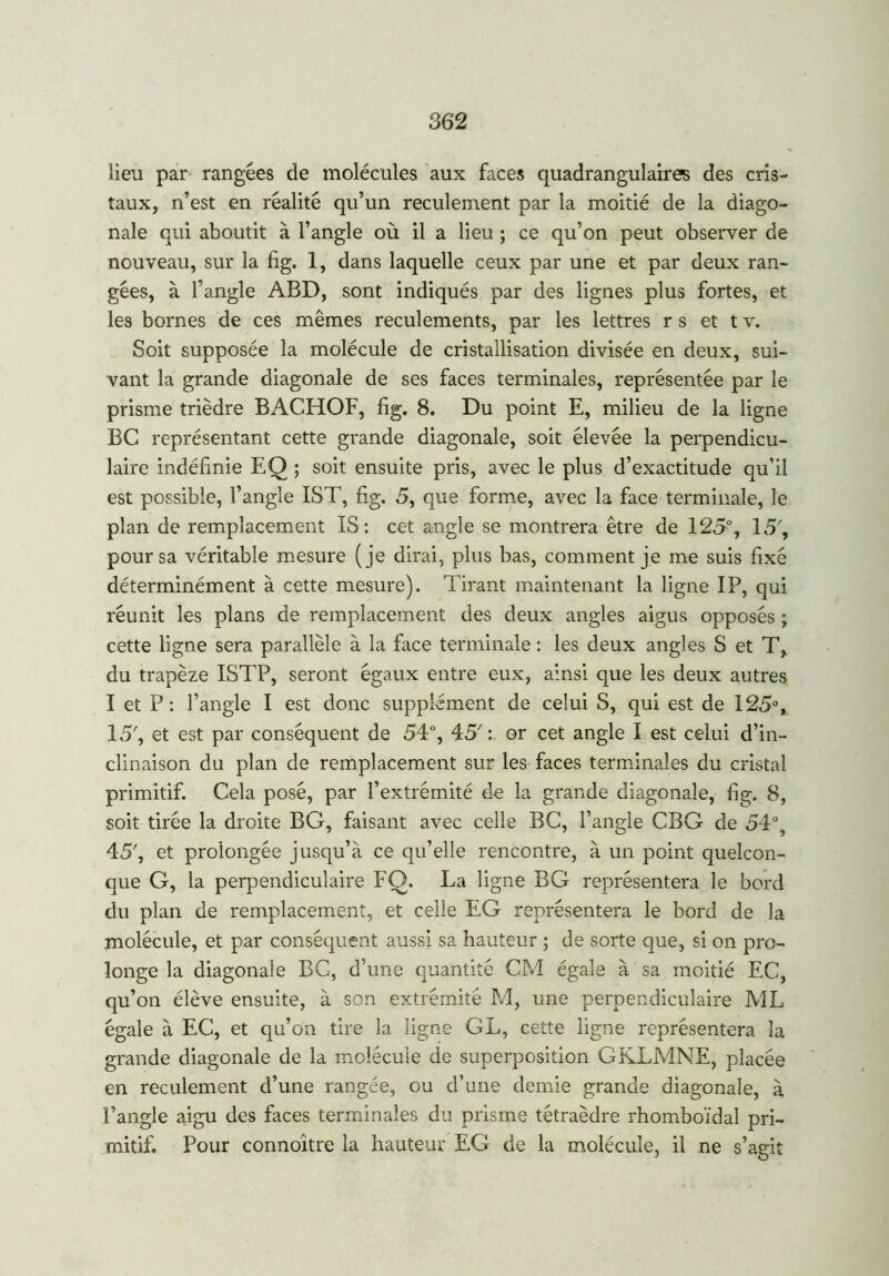 lieu par rangées de molécules aux faces quadrangulaircs des cris- taux, n’est en réalité qu’un reculement par la moitié de la diago- nale qui aboutit à l’angle où il a lieu ; ce qu’on peut observer de nouveau, sur la fig. 1, dans laquelle ceux par une et par deux ran- gées, à l’angle ABD, sont indiqués par des lignes plus fortes, et les bornes de ces mêmes reculements, par les lettres r s et t v. Soit supposée la molécule de cristallisation divisée en deux, sui- vant la grande diagonale de ses faces terminales, représentée par le prisme trièdre BACHOF, fig. 8. Du point E, milieu de la ligne BC représentant cette grande diagonale, soit élevée la perpendicu- laire indéfinie EQ ; soit ensuite pris, avec le plus d’exactitude qu’il est possible, l’angle IST, fig. 5, que forme, avec la face terminale, le plan de remplacement IS : cet angle se montrera être de 125°, 15', pour sa véritable mesure (je dirai, plus bas, comment je me suis fixé déterminément à cette mesure). Tirant maintenant la ligne IP, qui réunit les plans de remplacement des deux angles aigus opposés ; cette ligne sera parallèle à la face terminale : les deux angles S et T, du trapèze ISTP, seront égaux entre eux, ainsi que les deux autres I et P : l’angle I est donc supplément de celui S, qui est de 125°, 15', et est par conséquent de 54°, 45'or cet angle I est celui d’in- clinaison du plan de remplacement sur les faces terminales du cristal primitif. Cela posé, par l’extrémité de la grande diagonale, fig. 8, soit tirée la droite BG, faisant avec celle BC, l’angle CBG de 54°, 45', et prolongée jusqu’à ce qu’elle rencontre, à un point quelcon- que G, la perpendiculaire FQ. La ligne BG représentera le bord du plan de remplacement, et celle EG représentera le bord de la molécule, et par conséquent aussi sa hauteur ; de sorte que, si on pro- longe la diagonale BC, d’une quantité CM égale à sa moitié EC, qu’on élève ensuite, à son extrémité M, une perpendiculaire ML égale à EC, et qu’on tire la ligne GL, cette ligne représentera la grande diagonale de la molécule de superposition GKLMNE, placée en reculement d’une rangée, ou d’une demie grande diagonale, à l’angle aigu des faces terminales du prisme tétraèdre rhomboïdal pri- mitif. Pour connoitre la hauteur EG de la molécule, il ne s’agit