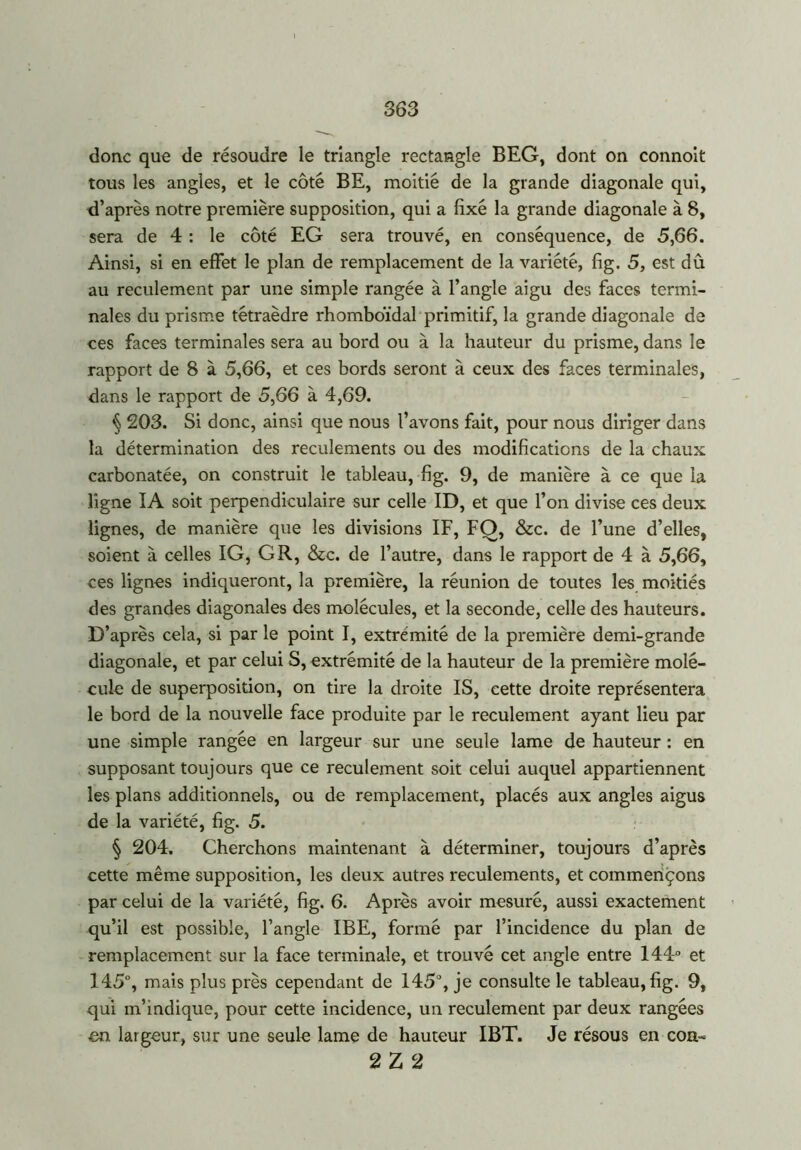 donc que de résoudre le triangle rectangle BEG, dont on connoit tous les angles, et le côté BE, moitié de la grande diagonale qui, d’après notre première supposition, qui a fixé la grande diagonale à 8, sera de 4 : le côté EG sera trouvé, en conséquence, de 5,66. Ainsi, si en effet le plan de remplacement de la variété, fig. 5, est dû au reculement par une simple rangée à l’angle aigu des faces termi- nales du prisme tétraèdre rhomboïdal primitif, la grande diagonale de ces faces terminales sera au bord ou à la hauteur du prisme, dans le rapport de 8 à 5,66, et ces bords seront à ceux des faces terminales, dans le rapport de 5,66 à 4,69. § 203. Si donc, ainsi que nous l’avons fait, pour nous diriger dans la détermination des reculements ou des modifications de la chaux carbonatée, on construit le tableau, fig. 9, de manière à ce que la ligne IA soit perpendiculaire sur celle ID, et que l’on divise ces deux lignes, de manière que les divisions IF, FO, &c. de l’une d’elles, soient à celles IG, G R, &c. de l’autre, dans le rapport de 4 à 5,66, ces lignes indiqueront, la première, la réunion de toutes les moitiés des grandes diagonales des molécules, et la seconde, celle des hauteurs. D’après cela, si par le point I, extrémité de la première demi-grande diagonale, et par celui S, extrémité de la hauteur de la première molé- cule de superposition, on tire la droite IS, cette droite représentera le bord de la nouvelle face produite par le reculement ayant lieu par une simple rangée en largeur sur une seule lame de hauteur : en supposant toujours que ce reculement soit celui auquel appartiennent les plans additionnels, ou de remplacement, placés aux angles aigus de la variété, fig. 5. § 204. Cherchons maintenant à déterminer, toujours d’après cette même supposition, les deux autres reculements, et commençons par celui de la variété, fig. 6. Après avoir mesuré, aussi exactement qu’il est possible, l’angle IBE, formé par l’incidence du plan de remplacement sur la face terminale, et trouvé cet angle entre 144° et 145°, mais plus près cependant de 145°, je consulte le tableau, fig. 9, qui m’indique, pour cette incidence, un reculement par deux rangées en largeur, sur une seule lame de hauteur IBT. Je résous en con- 2 Z 2