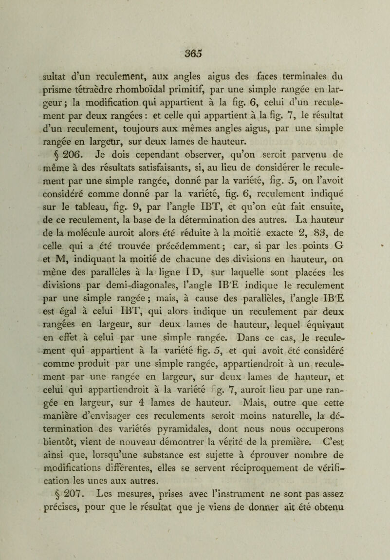 sultat d’un reculement, aux angles aigus des faces terminales du prisme tétraèdre rhomboïdal primitif, par une simple rangée en lar- geur ; la modification qui appartient à la fig. 6, celui d’un recule- ment par deux rangées : et celle qui appartient à la fig. 7, le résultat d’un reculement, toujours aux mêmes angles aigus, par une simple rangée en largeur, sur deux lames de hauteur. § 206. Je dois cependant observer, qu’on seroit parvenu de même à des résultats satisfaisants, si, au lieu de considérer le recule- ment par une simple rangée, donné par la variété, fig. 5, on l’avoit considéré comme donné par la variété, fig. 6, reculement indiqué sur le tableau, fig. 9, par l’angle IBT, et qu’on eût fait ensuite, de ce reculement, la base de la détermination des autres. La hauteur de la molécule auroit alors été réduite à la moitié exacte 2, 83, de celle qui a été trouvée précédemment ; car, si par les points G et M, indiquant la moitié de chacune des divisions en hauteur, on mène des parallèles à la ligne ID, sur laquelle sont placées les divisions par demi-diagonales, l’angle IB'E indique le reculement par une simple rangée ; mais, à cause des parallèles, l’angle IB'E est égal à celui IBT, qui alors indique un reculement par deux rangées en largeur, sur deux lames de hauteur, lequel équivaut en effet à celui par une simple rangée. Dans ce cas, le recule- ment qui appartient à la variété fig. 5, et qui avoit été considéré comme produit par une simple rangée, appartiendroit à un recule- ment par une rangée en largeur, sur deux lames de hauteur, et celui qui appartiendroit à la variété g. 7, auroit lieu par une ran- gée en largeur, sur 4 lames de hauteur. Mais, outre que cette manière d’envisager ces reculements seroit moins naturelle, la dé- termination des variétés pyramidales, dont nous nous occuperons bientôt, vient de nouveau démontrer la vérité de la première. C’est ainsi que, lorsqu’une substance est sujette à éprouver nombre de modifications différentes, elles se servent réciproquement de vérifi- cation les unes aux autres. § 207. Les mesures, prises avec l’instrument ne sont pas assez précises, pour que le résultat que je viens de donner ait été obtenu