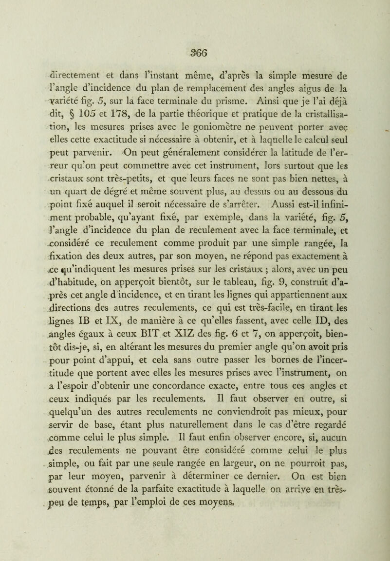 directement et dans l'instant même, d’après la simple mesure de l’angle d’incidence du plan de remplacement des angles aigus de la variété fig. 5, sur la face terminale du prisme. Ainsi que je l’ai déjà dit, § 105 et 178, de la partie théorique et pratique de la cristallisa- tion, les mesures prises avec le goniomètre ne peuvent porter avec elles cette exactitude si nécessaire à obtenir, et à laquelle le calcul seul peut parvenir. On peut généralement considérer la latitude de l’er- reur qu’on peut commettre avec cet instrument, lors surtout que les cristaux sont très-petits, et que leurs faces ne sont pas bien nettes, à un quart de dégré et même souvent plus, au dessus ou au dessous du point fixé auquel il seroit nécessaire de s’arrêter. Aussi est-il infini- ment probable, qu’ayant fixé, par exemple, dans la variété, fig. 5, l’angle d’incidence du plan de reculement avec la face terminale, et considéré ce reculement comme produit par une simple rangée, la fixation des deux autres, par son moyen, ne répond pas exactement à ce qu’indiquent les mesures prises sur les cristaux ; alors, avec un peu d’habitude, on apperçoit bientôt, sur le tableau, fig. 9, construit d’a- près cet angle d'incidence, et en tirant les lignes qui appartiennent aux directions des autres reculements, ce qui est très-facile, en tirant les lignes IB et IX, de manière à ce qu’elles fassent, avec celle ID, des angles égaux à ceux BIT et XIZ des fig. 6 et 7, on apperçoit, bien- tôt dis-je, si, en altérant les mesures du premier angle qu’on avoit pris pour point d’appui, et cela sans outre passer les bornes de l’incer- titude que portent avec elles les mesures prises avec l’instrument, on a l’espoir d’obtenir une concordance exacte, entre tous ces angles et ceux indiqués par les reculements. Il faut observer en outre, si quelqu’un des autres reculements ne conviendroit pas mieux, pour servir de base, étant plus naturellement dans le cas d’être regardé comme celui le plus simple. Il faut enfin observer encore, si, aucun des reculements ne pouvant être considéré comme celui le plus simple, ou fait par une seule rangée en largeur, on ne pourrait pas, par leur moyen, parvenir à déterminer ce dernier. On est bien souvent étonné de la parfaite exactitude à laquelle on arrive en très- peu de temps, par l’emploi de ces moyens.