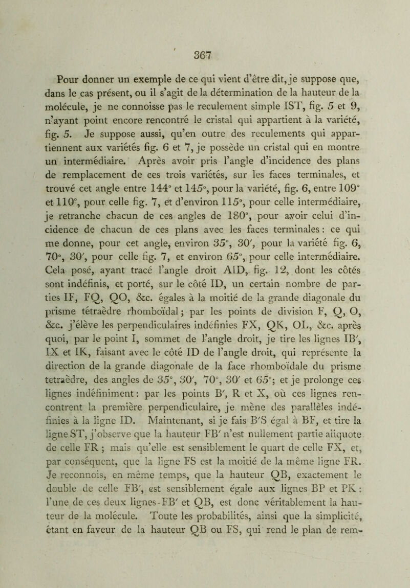 Pour donner un exemple de ce qui vient d’être dit, je suppose que, dans le cas présent, ou il s’agit de la détermination de la hauteur de la molécule, je ne connoisse pas le reculement simple IST, fig. 5 et 9, n’ayant point encore rencontré le cristal qui appartient à la variété, fig. 5. Je suppose aussi, qu’en outre des reculements qui appar- tiennent aux variétés fig. 6 et 7, je possède un cristal qui en montre un intermédiaire. Après avoir pris l’angle d’incidence des plans de remplacement de ces trois variétés, sur les faces terminales, et trouvé cet angle entre 144° et 145°, pour la variété, fig. 6, entre 109° et 110°, pour celle fig. 7, et d’environ 115°, pour celle intermédiaire, je retranche chacun de ces angles de 180°, pour avoir celui d’in- cidence de chacun de ces plans avec les faces terminales : ce qui me donne, pour cet angle, environ 35°, 30', pour la variété fig. 6, 70°, 30', pour celle fig. 7, et environ 65°, pour celle intermédiaire. Cela posé, ayant tracé l’angle droit AID, fig. 12, dont les côtés sont indéfinis, et porté, sur le côté 1D, un certain nombre de par- ties IF, FQ, QO, &c. égales à la moitié de la grande diagonale du prisme tétraèdre rhomboïdal ; par les points de division F, O, O, &c. j’élève les perpendiculaires indéfinies FX, QK, OL, &c. après quoi, par le point I, sommet de l’angle droit, je tire les lignes IB', IX et IK, faisant avec le côté ID de l'angle droit, qui représente la direction de la grande diagonale de la face rhomboïdale du prisme tétraèdre, des angles de 35°, 30', 70°, 3CK et 65°; et je prolonge ces lignes indéfiniment : par les points B7, R et X, où ces lignes ren- contrent la première perpendiculaire, je mène des parallèles indé- finies à la ligne ID. Maintenant, si je fais B'S égal à BF, et tire la ligne ST, j’observe que la hauteur FB' n’est nullement partie aiiquote de celle FR ; mais qu’elle est sensiblement le quart de celle FX, et, par conséquent, que la ligne FS est la moitié de la même ligne FR. Je reconnois, en même temps, que la hauteur QB, exactement le double de celle FB7, est sensiblement égale aux lignes BP et PK : l’une de ces deux lignes-FB' et OB, est donc véritablement la hau- teur de la molécule. Toute les probabilités, ainsi que la simplicité, étant en faveur de la hauteur QB ou FS, qui rend le plan de rem-