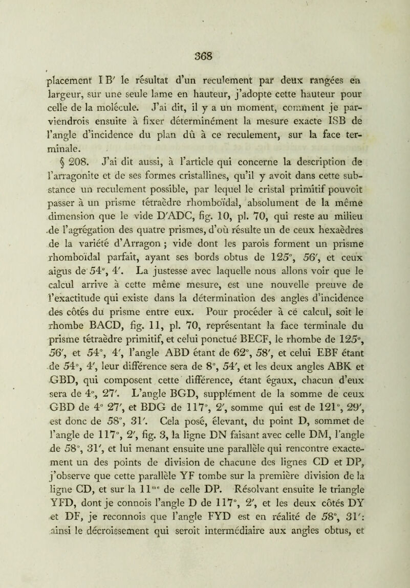 placement I B' le résultat d’un reculement par deux rangées en largeur, sur une seule lame en hauteur, j’adopte cette hauteur pour celle de la molécule. J’ai dit, il y a un moment, comment je par- viendrais ensuite à fixer déterminément la mesure exacte ISB de l’angle d’incidence du plan dû à ce reculement, sur la face ter- minale. § 208. J’ai dit aussi, à l’article qui concerne la description de l’arragonite et de ses formes cristallines, qu’il y avoit dans cette sub- stance un reculement possible, par lequel le cristal primitif pouvoit passer à un prisme tétraèdre rhomboïdal, absolument de la même dimension que le vide DA.DC, fig. 10, pl. 70, qui reste au milieu -de l’agrégation des quatre prismes, d’où résulte un de ceux hexaèdres de la variété d’Arragon ; vide dont les parois forment un prisme rhomboïdal parfait, ayant ses bords obtus de 125°, 56', et ceux aigus de 54°, 4'. La justesse avec laquelle nous allons voir que le calcul arrive à cette même mesure, est une nouvelle preuve de l’exactitude qui existe dans la détermination des angles d’incidence des côtés du prisme entre eux. Pour procéder à cé calcul, soit le rhombe BACD, fig. 11, pl. 70, représentant la face terminale du prisme tétraèdre primitif, et celui ponctué BECF, le rhombe de 125°, 56', et 54°, 4', l’angle ABD étant de 62°, 58', et celui EBF étant de 54°, 4', leur différence sera de 8°, 54', et les deux angles ABK et GBD, qui composent cette différence, étant égaux, chacun d’eux sera de 4°, 27'. L’angle BGD, supplément de la somme de ceux GBD de 4° 27', et BDG de 117°, 2', somme qui e9t de 121°, 29', est donc de 58°, 31'. Cela posé, élevant, du point D, sommet de l'angle de 117°, 2', fig. 3, la ligne DN faisant avec celle DM, l’angle de 58°, 31', et lui menant ensuite une parallèle qui rencontre exacte- ment un des points de division de chacune des lignes CD et DP, j’observe que cette parallèle YF tombe sur la première division de la ligne CD, et sur la llmc de celle DP. Résolvant ensuite le triangle YFD, dont je connois l’angle D de 117°, 2', et les deux côtés DY et DF, je reconnois que l’angle FYD est en réalité de 58°, 31': ainsi le décroissement qui seroit intermédiaire aux angles obtus, et