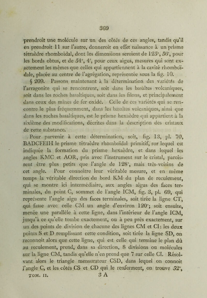 prendront une molécule sur un des côtés de ces angles, tandis qu’il en prendroit 11 sur l’autre, donnerait en effet naissance à un prisme tétraèdre rhomboïdal, dont les dimensions seraient de 125°, 56', pour les bords obtus, et de 54°, 4', pour ceux aigus, mesures qui sont ex- actement les mêmes que celles qui appartiennent à la cavité rhomboï- dale, placée au centre de l’agrégation, représentée sous la fig. 10. § 209. Passons maintenant à la détermination des variétés de l’arragonite qui se rencontrent, soit dans les basaltes volcaniques, soit dans les roches basaltiques, soit dans les filons, et principalement dans ceux des mines de fer oxidé. Celle de ces variétés qui se ren- contre le plus fréquemment, dans les basaltes volcaniques, ainsi que dans les roches basaltiques, est le prisme hexaèdre qui appartient à la sixième des modifications, décrites dans la description des cristaux de cette substance. Pour parvenir à cette détermination, soit, fig. 13, pl. 70, BADCFEIH le prisme tétraèdre rhomboïdal primitif, sur lequel est indiquée la formation du prisme hexaèdre, et dans lequel les angles KMC et AOR, pris avec l’instrument sur le cristal, parais- sent être plus petits que l’angle de 128°, mais très-voisins de cet angle. Pour connoître leur véritable mesure, et en même temps la véritable direction du bord KM' du plan de reculement, qui se montre ici intermédiaire, aux angles aigus des faces ter- minales, du point C, sommet de l’angle ICM, fig. 3, pl. 69, qui représente l’angle aigu des faces terminales, soit tirée la ligne CT, qui fasse avec celle CM un angle d’environ 120°; soit ensuite, menée une parallèle à cette ligne, dans l’intérieur de l’angle ICM, jusqu’à ce qu’elle tombe exactement, ou à peu près exactement, sur un des points de division de chacune des lignes CM et CI : les deux points S et D remplissant cette condition, soit tirée la ligne SD, on reconnoit alors que cette ligne, qui est celle qui termine le plan dû au reculement, prend, dans sa direction, 8 divisions ou molécules sur la ligne CM, tandis qu’elle n’en prend que 7 sur celle CI. Résol- vant alors le triangle mensurateur CSD, dans lequel on connoit l’angle C, et les côtés CS et CD qui le renferment, on trouve 52% TOM. II. 3 A