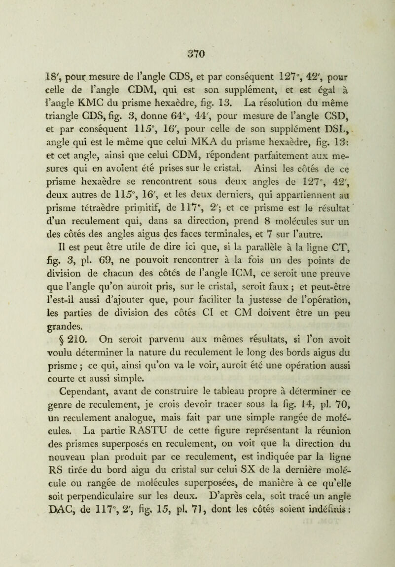18', poux; mesure de l’angle CDS, et par conséquent 127°, 42', pour celle de l’angle CDM, qui est son supplément, et est égal à l’angle KMC du prisme hexaèdre, fig. 13. La résolution du même triangle CDS, fig. 3, donne 64°, 44', pour mesure de l’angle CSD, et par conséquent 115°, 16', pour celle de son supplément DSL, angle qui est le même que celui MKA du prisme hexaèdre, fig. 13: et cet angle, ainsi que celui CDM, répondent parfaitement aux me- sures qui en avoient été prises sur le cristal. Ainsi les côtés de ce prisme hexaèdre se rencontrent sous deux angles de 127°, 42', deux autres de 115°, 16', et les deux derniers, qui appartiennent au prisme tétraèdre primitif, de 117e, 2'; et ce prisme est le résultat d’un reculement qui, dans sa direction, prend 8 molécules sur un des côtés des angles aigus des faces terminales, et 7 sur l’autre. Il est peut être utile de dire ici que, si la parallèle à la ligne CT, fig. 3, pl. 69, ne pouvoir rencontrer à la fois un des points de division de chacun des côtés de l’angle ICM, ce seroit une preuve que l’angle qu’on auroit pris, sur le cristal, seroit faux ; et peut-être l’est-il aussi d’ajouter que, pour faciliter la justesse de l’opération, les parties de division des côtés CI et CM doivent être un peu grandes. § 210. On seroit parvenu aux mêmes résultats, si l’on avoit voulu déterminer la nature du reculement le long des bords aigus du prisme ; ce qui, ainsi qu’on va le voir, auroit été une opération aussi courte et aussi simple. Cependant, avant de construire le tableau propre à déterminer ce genre de reculement, je crois devoir tracer sous la fig. 14, pl. 70, un reculement analogue, mais fait par une simple rangée de molé- cules. La partie RASTU de cette figure représentant la réunion des prismes superposés en reculement, on voit que la direction du nouveau plan produit par ce reculement, est indiquée par la ligne RS tirée du bord aigu du cristal sur celui SX de la dernière molé- cule ou rangée de molécules superposées, de manière à ce qu’elle soit perpendiculaire sur les deux. D’après cela, soit tracé un angle DAC, de 117°, 2’, fig. 15, pl. 71, dont les côtés soient indéfinis: