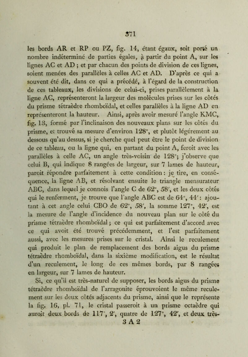 les bords AR et RP ou PZ, fig. 14, étant égaux, soit porté un nombre indéterminé de parties égales, partir du point A, sur les lignes AC et AD ; et par chacun des points de division de ces lignes, soient menées des parallèles à celles AC et AD. D’après ce qui a souvent été dit, dans ce qui a précédé, à l’égard de la construction de ces tableaux, les divisions de celui-ci, prises parallèlement à la ligne AC, représenteront la largeur des molécules prises sur les côtés du prisme tétraèdre rhomboïdal, et celles parallèles à la ligne AD en représenteront la hauteur. Ainsi, après avoir mesuré l’angle KMC, fig. 13, formé par l’inclinaison des nouveaux plans sur les côtés du prisme, et trouvé sa mesure d’environ 128°, et plutôt légèrement au dessous qu’au dessus, si je cherche quel peut être le point de division de ce tableau, ou la ligne qui, en partant du point A, feroit avec les parallèles à celle AC, un angle très-voisin de 128°; j’observe que celui B, qui indique 8 rangées de largeur, sur 7 lames de hauteur, paroit répondre parfaitement à cette condition : je tire, en consé- quence, la ligne AB, et résolvant ensuite le triangle mensurateur ABC, dans lequel je connois l’angle C de 62°, 58', et les deux côtés qui le renferment, je trouve que l’angle ABC est de 64°, 44' : ajou- tant à cet angle celui CBO de 62°, 58', la somme 127°, 42', est la mesure de l’angle d’incidence du nouveau plan sur le côté du prisme tétraèdre rhomboïdal ; ce qui est parfaitement d’accord avec ce qui avoit été trouvé précédemment, et l’est parfaitement aussi, avec les mesures prises sur le cristal. Ainsi le reculement qui produit le plan de remplacement des bords aigus du prisme tétraèdre rhomboïdal, dans la sixième modification, est le résultat d’un reculement, le long de ces mêmes bords, par 8 rangées en largeur, sur 7 lames de hauteur. Si, ce qu’il est très-naturel de supposer, les bords aigus du prisme tétraèdre rhomboïdal de l’arragonite éprouvoient le même recule- ment sur les deux côtés adjacents du prisme, ainsi que le représente la fig. 16, pl. 71, le cristal passeroit à un prisme octaèdre qui auroit deux bords de 117°, 2', quatre de 127°, 42', et deux très- 3 A 2