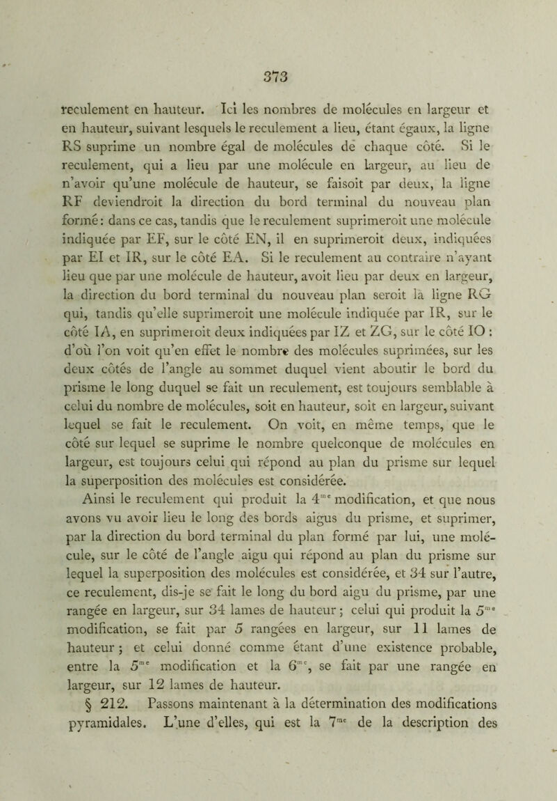 reculement en hauteur. Ici les nombres de molécules en largeur et en hauteur, suivant lesquels le reculement a lieu, étant égaux, la ligne RS suprime un nombre égal de molécules de chaque côté. Si le reculement, qui a lieu par une molécule en largeur, au lieu de n’avoir qu’une molécule de hauteur, se faisoit par deux, la ligne RF deviendroit la direction du bord terminal du nouveau plan formé: dans ce cas, tandis que le reculement suprimeroit une molécule indiquée par EF, sur le côté EN, il en suprimeroit deux, indiquées par El et IR, sur le côté EA. Si le reculement au contraire n’ayant lieu que par une molécule de hauteur, avoit lieu par deux en largeur, la direction du bord terminal du nouveau plan seroit la ligne RG qui, tandis qu’elle suprimeroit une molécule indiquée par IR, sur le côté IA, en suprimeroit deux indiquées par IZ et ZG, sur le côté IO : d’où l’on voit qu’en effet le nombre des molécules suprimées, sur les deux côtés de l’angle au sommet duquel vient aboutir le bord du prisme le long duquel se fait un reculement, est toujours semblable à celui du nombre de molécules, soit en hauteur, soit en largeur, suivant lequel se fait le reculement. On voit, en même temps, que le côté sur lequel se suprime le nombre quelconque de molécules en largeur, est toujours celui qui répond au plan du prisme sur lequel la superposition des molécules est considérée. Ainsi le reculement qui produit la 4me modification, et que nous avons vu avoir lieu le long des bords aigus du prisme, et suprimer, par la direction du bord terminal du plan formé par lui, une molé- cule, sur le côté de l’angle aigu qui répond au plan du prisme sur lequel la superposition des molécules est considérée, et 34 sur l’autre, ce reculement, dis-je se fait le long du bord aigu du prisme, par une rangée en largeur, sur 34 lames de hauteur ; celui qui produit la 5me modification, se fait par 5 rangées en largeur, sur 11 lames de hauteur ; et celui donné comme étant d’une existence probable, entre la 5roe modification et la 6mc, se fait par une rangée en largeur, sur 12 lames de hauteur. § 212. Passons maintenant à la détermination des modifications pyramidales. L’une d’elles, qui est la 7me de la description des
