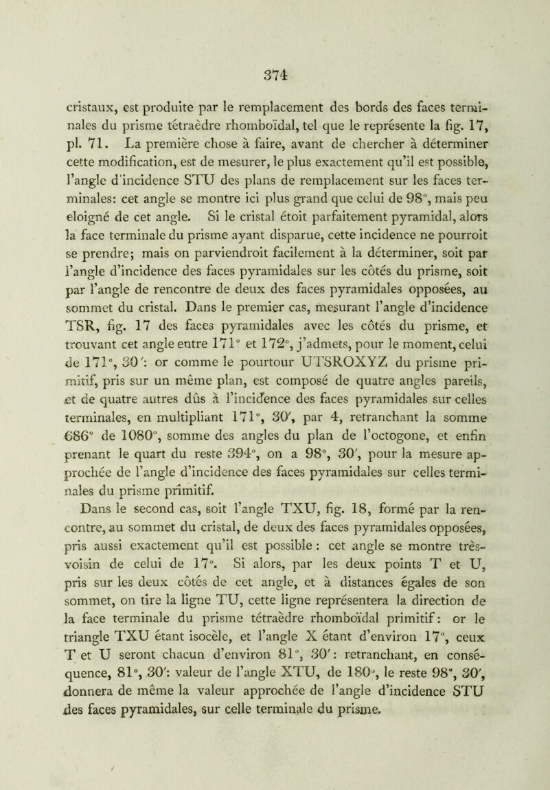 cristaux, est produite par le remplacement des bords des faces termi- nales du prisme tétraèdre rhomboïdal, tel que le représente la fig. 17, pl. 71. La première chose à faire, avant de chercher à déterminer cette modification, est de mesurer, le plus exactement qu’il est possible, l’angle d’incidence STU des plans de remplacement sur les faces ter- minales: cet angle se montre ici plus grand que celui de 98°, mais peu éloigné de cet angle. Si le cristal étoit parfaitement pyramidal, alors la face terminale du prisme ayant disparue, cette incidence ne pourroit se prendre; mais on parviendrait facilement à la déterminer, soit par l’angle d’incidence des faces pyramidales sur les côtés du prisme, soit par l’angle de rencontre de deux des faces pyramidales opposées, au sommet du cristal. Dans le premier cas, mesurant l’angle d’incidence TSR, fig. 17 des faces pyramidales avec les côtés du prisme, et trouvant cet angle entre 171° et 172°, j’admets, pour le moment, celui de 171°, 30': or comme le pourtour UTSROXYZ du prisme pri- mitif, pris sur un même plan, est composé de quatre angles pareils, et de quatre autres dûs à l’incicfence des faces pyramidales sur celles terminales, en multipliant 171°, 30', par 4, retranchant la somme €86° de 1080°, somme des angles du plan de l’octogone, et enfin prenant le quart du reste 394°, on a 98°, 30', pour la mesure ap- prochée de l’angle d’incidence des faces pyramidales sur celles termi- nales du prisme primitif. Dans le second cas, soit l’angle TXU, fig. 18, formé par la ren- contre, au sommet du cristal, de deux des faces pyramidales opposées, pris aussi exactement qu’il est possible : cet angle se montre très- voisin de celui de 17°. Si alors, par les deux points T et U, pris sur les deux côtés de cet angle, et à distances égales de son sommet, on tire la ligne TU, cette ligne représentera la direction de la face terminale du prisme tétraèdre rhomboïdal primitif : or le triangle TXU étant isocèle, et l’angle X étant d’environ 17°, ceux T et U seront chacun d’environ 81°, 30': retranchant, en consé- quence, 81°, 30': valeur de l’angle XTU, de 180, le reste 98% 30', donnera de même la valeur approchée de l’angle d’incidence STU des faces pyramidales, sur celle terminale du prisme. /