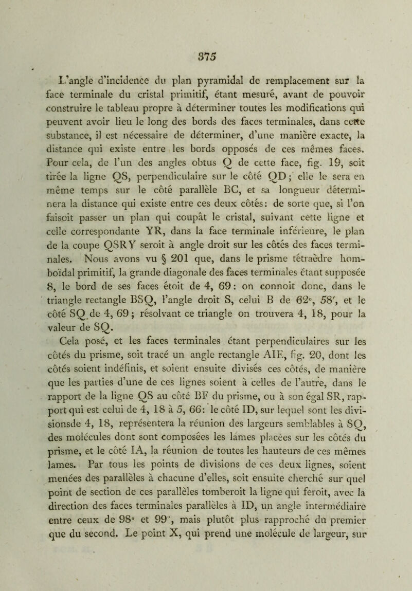 l'angle d’incidence du plan pyramidal de remplacement sur la face terminale du cristal primitif, étant mesuré, avant de pouvoir construire le tableau propre à déterminer toutes les modifications qui peuvent avoir lieu le long des bords des faces terminales, dans cette substance, il est nécessaire de déterminer, d’une manière exacte, la distance qui existe entre les bords opposés de ces mêmes faces. Pour cela, de l’un des angles obtus O de cette face, fig. 19, soit tirée la ligne OS, perpendiculaire sur le côté OD ; elle le sera en même temps sur le côté parallèle BC, et sa longueur détermi- nera la distance qui existe entre ces deux côtés: de sorte que, si l’on faiscit passer un plan qui coupât le cristal, suivant cette ligne et celle correspondante Y R, dans la face terminale inférieure, le plan de la coupe OSRY seroit à angle droit sur les côtés des faces termi- nales. Nous avons vu § 201 que, dans le prisme tétraèdre hom- boïdal primitif, la grande diagonale des faces terminales étant supposée 8, le bord de ses faces étoit de 4, 69 : on connoit donc, dans le triangle rectangle BSQ, l’angle droit S, celui B de 62°, 58', et le côté SQ de 4, 69; résolvant ce triangle on trouvera 4, 18, pour la valeur de SO. Cela posé, et les faces terminales étant perpendiculaires sur les côtés du prisme, soit tracé un angle rectangle AIE, fig. 20, dont les côtés soient indéfinis, et soient ensuite divisés ces côtés, de manière que les parties d’une de ces lignes soient à celles de l’autre, dans le rapport de la ligne OS au côté BF du prisme, ou à son égal SR, rap- port qui est celui de 4, 18 à 5, 66: le côté ID, sur lequel sont les divi- sionsde 4, 18, représentera la réunion des largeurs semblables à SO, des molécules dont sont composées les lames placées sur les côtés du prisme, et le côté IA, la réunion de toutes les hauteurs de ces mêmes lames. Par tous les points de divisions de ces deux lignes, soient menées des parallèles à chacune d’elles, soit ensuite cherché sur quel point de section de ces parallèles tomberoit la ligne qui feroit, avec la direction des faces terminales parallèles à ID, un angle intermédiaire entre ceux de 98° et 99°, mais plutôt plus rapproché du premier que du second. Le point X, qui prend une molécule de largeur, sur