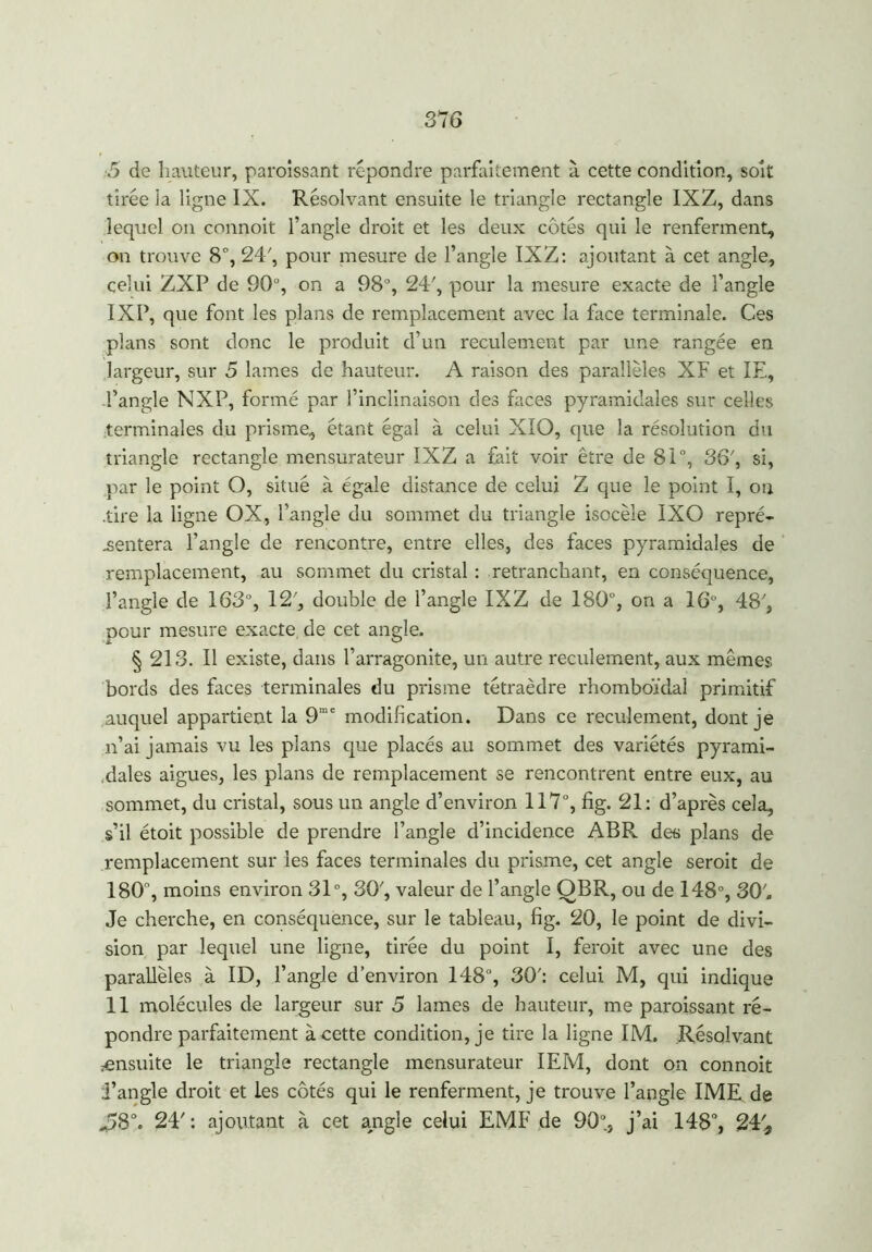 5 de hauteur, paraissant répondre parfaitement à cette condition, soit tirée ia ligne IX. Résolvant ensuite le triangle rectangle IXZ, dans lequel on connoit l’angle droit et les deux cotés qui le renferment, on trouve 8°, 24', pour mesure de l’angle IXZ: ajoutant à cet angle, celui ZXP de 90°, on a 98°, 24', pour la mesure exacte de l’angle IXP, que font les plans de remplacement avec la face terminale. Ces plans sont donc le produit d’un reculement par une rangée en largeur, sur 5 lames de hauteur. A raison des parallèles XF et IE, l’angle NXP, formé par l’inclinaison des faces pyramidales sur celles terminales du prisme, étant égal à celui XIO, que la résolution du triangle rectangle mensurateur IXZ a fait voir être de 81°, 36', si, par le point O, situé à égale distance de celui Z que le point I, on .tire la ligne OX, l’angle du sommet du triangle isocèle IXO repré- sentera l’angle de rencontre, entre elles, des faces pyramidales de remplacement, au sommet du cristal : retranchant, en conséquence, l’angle de 163°, 12', double de l’angle IXZ de 180°, on a 16% 48', pour mesure exacte, de cet angle. § 213. Il existe, dans l’arragonite, un autre reculement, aux mêmes bords des faces terminales du prisme tétraèdre rhomboïdal primitif auquel appartient la 9mc modification. Dans ce reculement, dont je n’ai jamais vu les plans que placés au sommet des variétés pyrami- dales aigues, les plans de remplacement se rencontrent entre eux, au sommet, du cristal, sous un angle d’environ 117°, fig. 21: d’après cela, s’il étoit possible de prendre l’angle d’incidence ABR des plans de remplacement sur les faces terminales du prisme, cet angle seroit de 180, moins environ 31°, 30', valeur de l’angle QBR, ou de 148°, 30'. Je cherche, en conséquence, sur le tableau, fig. 20, le point de divi- sion par lequel une ligne, tirée du point I, ferait avec une des parallèles à ID, l’angle d’environ 148°, 30': celui M, qui indique 11 molécules de largeur sur 5 lames de hauteur, me paraissant ré- pondre parfaitement à cette conditionne tire la ligne IM. Résolvant ensuite le triangle rectangle mensurateur IEM, dont on connoit l’angle droit et les côtés qui le renferment, je trouve l’angle IME de %?8°. 24': ajoutant à cet angle celui EMF de 90% j’ai 148°, 24%