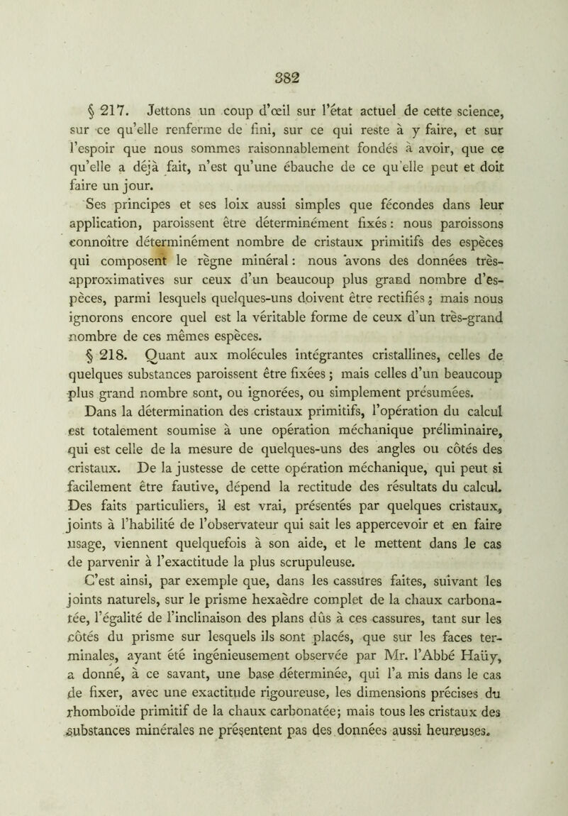 § 217. Jettons un coup d’œil sur l’état actuel de cette science, sur ce qu’elle renferme de fini, sur ce qui reste à y faire, et sur l’espoir que nous sommes raisonnablement fondés à avoir, que ce qu’elle a déjà fait, n’est qu’une ébauche de ce qu elle peut et doit faire un jour. Ses principes et ses loix aussi simples que fécondes dans leur application, paraissent être déterminément fixés : nous paraissons eonnoître déterminément nombre de cristaux primitifs des espèces qui composent le règne minéral : nous avons des données très- approximatives sur ceux d’un beaucoup plus grand nombre d’es- pèces, parmi lesquels quelques-uns doivent être rectifiésmais nous ignorons encore quel est la véritable forme de ceux d’un très-grand nombre de ces mêmes espèces. § 218. Quant aux molécules intégrantes cristallines, celles de quelques substances paraissent être fixées ; mais celles d’un beaucoup -plus grand nombre sont, ou ignorées, ou simplement présumées. Dans la détermination des cristaux primitifs, l’opération du calcul est totalement soumise à une opération méchanique préliminaire, qui est celle de la mesure de quelques-uns des angles ou côtés des cristaux. De la justesse de cette opération méchanique, qui peut si facilement être fautive, dépend la rectitude des résultats du calcul. Des faits particuliers, il est vrai, présentés par quelques cristaux, joints à l’habilité de l’observateur qui sait les appercevoir et en faire usage, viennent quelquefois à son aide, et le mettent dans le cas de parvenir à l’exactitude la plus scrupuleuse. C’est ainsi, par exemple que, dans les cassures faites, suivant les joints naturels, sur le prisme hexaèdre complet de la chaux carbona- tée, l’égalité de l’inclinaison des plans dûs à ces cassures, tant sur les côtés du prisme sur lesquels ils sont placés, que sur les faces ter- minales, ayant été ingénieusement observée par Mr. l’Abbé Haüy, a donné, à ce savant, une base déterminée, qui l’a mis dans le cas de fixer, avec une exactitude rigoureuse, les dimensions précises du rhomboïde primitif de la chaux carbonatée; mais tous les cristaux des substances minérales ne présentent pas des données aussi heureuses.