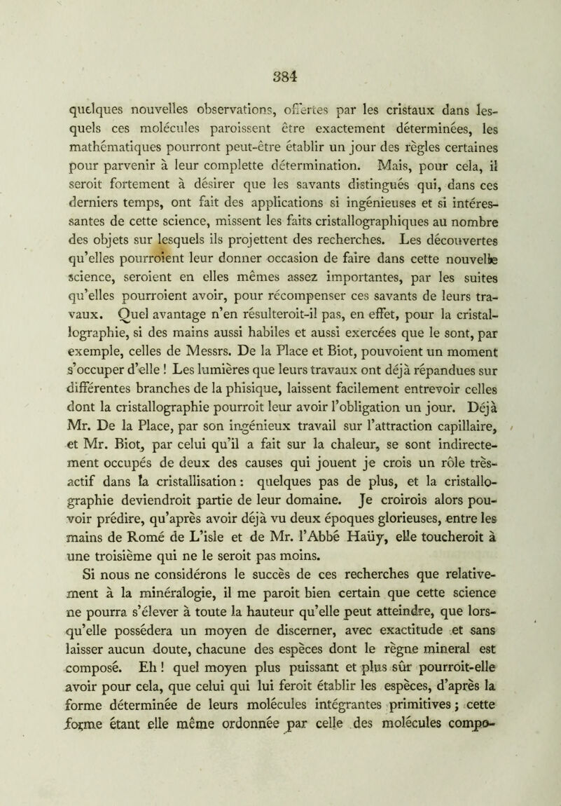 quelques nouvelles observations, offertes par les cristaux dans les- quels ces molécules paroissent être exactement déterminées, les mathématiques pourront peut-être établir un jour des règles certaines pour parvenir à leur complette détermination. Mais, pour cela, il seroit fortement à désirer que les savants distingués qui, dans ces derniers temps, ont fait des applications si ingénieuses et si intéres- santes de cette science, missent les faits cristallographiques au nombre des objets sur lesquels ils projettent des recherches. Les découvertes qu’elles pourroient leur donner occasion de faire dans cette nouvelle science, seraient en elles mêmes assez importantes, par les suites qu’elles pourroient avoir, pour récompenser ces savants de leurs tra- vaux. Quel avantage n’en résulteroit-il pas, en effet, pour la cristal- lographie, si des mains aussi habiles et aussi exercées que le sont, par exemple, celles de Messrs. De la Place et Biot, pouvoient un moment s’occuper d’elle ! Les lumières que leurs travaux ont déjà répandues sur différentes branches de la phisique, laissent facilement entrevoir celles dont la cristallographie pourrait leur avoir l’obligation un jour. Déjà Mr. De la Place, par son ingénieux travail sur l’attraction capillaire, / et Mr. Biot, par celui qu’il a fait sur la chaleur, se sont indirecte- ment occupés de deux des causes qui jouent je crois un rôle très- actif dans la cristallisation : quelques pas de plus, et la cristallo- graphie deviendrait partie de leur domaine. Je croirais alors pou- voir prédire, qu’après avoir déjà vu deux époques glorieuses, entre les mains de Romé de L’isle et de Mr. l’Abbé Haüy, elle toucherait à une troisième qui ne le seroit pas moins. Si nous ne considérons le succès de ces recherches que relative- ment à la minéralogie, il me parait bien certain que cette science ne pourra s’élever à toute la hauteur qu’elle peut atteindre, que lors- qu’elle possédera un moyen de discerner, avec exactitude et sans laisser aucun doute, chacune des espèces dont le règne minerai est composé. Eh ! quel moyen plus puissant et plus sûr pourrait-elle avoir pour cela, que celui qui lui feroit établir les espèces, d’après la forme déterminée de leurs molécules intégrantes primitives ; cette forme étant elle même ordonnée par celle des molécules compo-