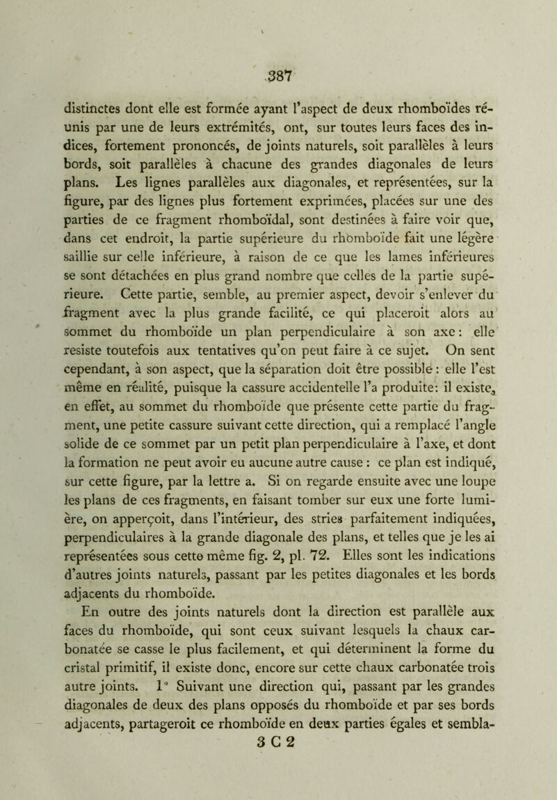 distinctes dont elle est formée ayant l’aspect de deux rhomboïdes ré- unis par une de leurs extrémités, ont, sur toutes leurs faces des in- dices, fortement prononcés, de joints naturels, soit parallèles à leurs bords, soit parallèles à chacune des grandes diagonales de leurs plans. Les lignes parallèles aux diagonales, et représentées, sur la figure, par des lignes plus fortement exprimées, placées sur une des parties de ce fragment rhomboïdal, sont destinées à faire voir que, dans cet endroit, la partie supérieure du rhomboïde fait une légère saillie sur celle inférieure, à raison de ce que les lames inférieures se sont détachées en plus grand nombre que celles de la partie supé- rieure. Cette partie, semble, au premier aspect, devoir s’enlever du fragment avec la plus grande facilité, ce qui placeroit alors au sommet du rhomboïde un plan perpendiculaire à son axe : elle résisté toutefois aux tentatives qu’on peut faire à ce sujet. On sent cependant, à son aspect, que la séparation doit être possible : elle l’est même en réalité, puisque la cassure accidentelle l’a produite: il existe, en effet, au sommet du rhomboïde que présente cette partie du frag- ment, une petite cassure suivant cette direction, qui a remplacé l’angle solide de ce sommet par un petit plan perpendiculaire à l’axe, et dont la formation ne peut avoir eu aucune autre cause : ce plan est indiqué, sur cette figure, par la lettre a. Si on regarde ensuite avec une loupe les plans de ces fragments, en faisant tomber sur eux une forte lumi- ère, on apperçoit, dans l’intérieur, des stries parfaitement indiquées, perpendiculaires à la grande diagonale des plans, et telles que je les ai représentées sous cette même fig. 2, pl. 72. Elles sont les indications d’autres joints naturels, passant par les petites diagonales et les bords adjacents du rhomboïde. En outre des joints naturels dont la direction est parallèle aux faces du rhomboïde, qui sont ceux suivant lesquels la chaux car- bonatée se casse le plus facilement, et qui déterminent la forme du cristal primitif, il existe donc, encore sur cette chaux carbonatée trois autre joints. 1° Suivant une direction qui, passant par les grandes diagonales de deux des plans opposés du rhomboïde et par ses bords adjacents, partageroit ce rhomboïde en deux parties égales et sembla- 3 G 2