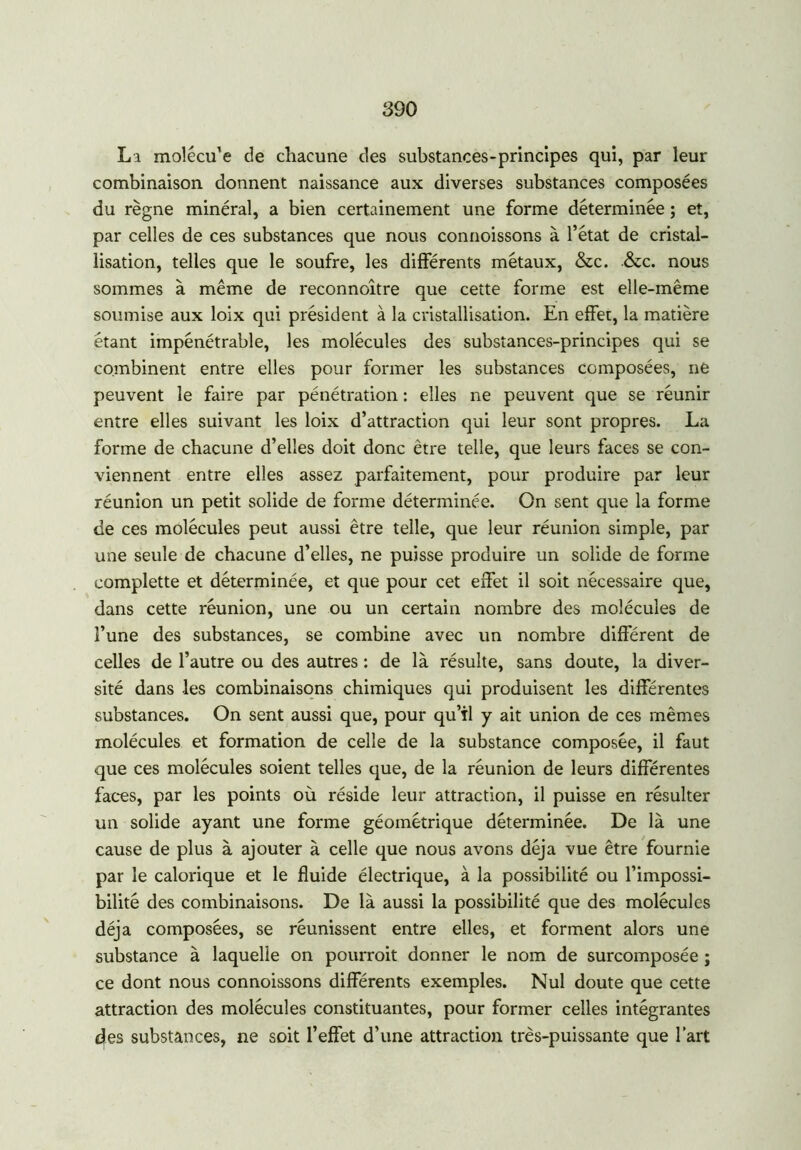 La molécu’e de chacune des substances-principes qui, par leur combinaison donnent naissance aux diverses substances composées du règne minéral, a bien certainement une forme déterminée ; et, par celles de ces substances que nous connoissons à l’état de cristal- lisation, telles que le soufre, les différents métaux, &c. &c. nous sommes à même de reconnoître que cette forme est elle-même soumise aux loix qui président à la cristallisation. En effet, la matière étant impénétrable, les molécules des substances-principes qui se combinent entre elles pour former les substances composées, ne peuvent le faire par pénétration : elles ne peuvent que se réunir entre elles suivant les loix d’attraction qui leur sont propres. La forme de chacune d’elles doit donc être telle, que leurs faces se con- viennent entre elles assez parfaitement, pour produire par leur réunion un petit solide de forme déterminée. On sent que la forme de ces molécules peut aussi être telle, que leur réunion simple, par une seule de chacune d’elles, ne puisse produire un solide de forme complette et déterminée, et que pour cet effet il soit nécessaire que, dans cette réunion, une ou un certain nombre des molécules de l’une des substances, se combine avec un nombre différent de celles de l’autre ou des autres : de là résulte, sans doute, la diver- sité dans les combinaisons chimiques qui produisent les différentes substances. On sent aussi que, pour qu’tl y ait union de ces mêmes molécules et formation de celle de la substance composée, il faut que ces molécules soient telles que, de la réunion de leurs différentes faces, par les points où réside leur attraction, il puisse en résulter un solide ayant une forme géométrique déterminée. De là une cause de plus à ajouter à celle que nous avons déjà vue être fournie par le calorique et le fluide électrique, à la possibilité ou l’impossi- bilité des combinaisons. De là aussi la possibilité que des molécules déjà composées, se réunissent entre elles, et forment alors une substance à laquelle on pourroit donner le nom de surcomposée ; ce dont nous connoissons différents exemples. Nul doute que cette attraction des molécules constituantes, pour former celles intégrantes e|es substances, ne soit l’effet d’une attraction très-puissante que l’art