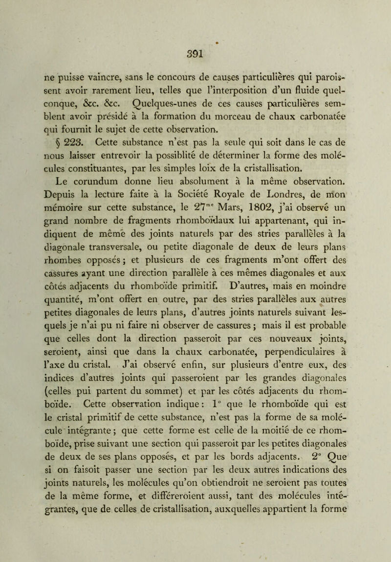 ne puisse vaincre, sans le concours de causes particulières qui parois* sent avoir rarement lieu, telles que l’interposition d’un fluide quel- conque, &c. &c. Quelques-unes de ces causes particulières sem- blent avoir présidé à la formation du morceau de chaux carbonatée qui fournit le sujet de cette observation. § 223. Cette substance n’est pas la seule qui soit dans le cas de nous laisser entrevoir la possiblité de déterminer la forme des molé- cules constituantes, par les simples loix de la cristallisation. Le corundum donne lieu absolument à la même observation. Depuis la lecture faite à la Société Royale de Londres, de mon mémoire sur cette substance, le 27me Mars, 1802, j’ai observé un grand nombre de fragments rhomboïdaux lui appartenant, qui in- diquent de même des joints naturels par des stries parallèles à la diagonale transversale, ou petite diagonale de deux de leurs plans rhombes opposés ; et plusieurs de ces fragments m’ont offert des cassures ayant une direction parallèle à ces mêmes diagonales et aux côtés adjacents du rhomboïde primitif. D’autres, mais en moindre quantité, m’ont offert en outre, par des stries parallèles aux autres petites diagonales de leurs plans, d’autres joints naturels suivant les- quels je n’ai pu ni faire ni observer de cassures ; mais il est probable que celles dont la direction passeroit par ces nouveaux joints, seroient, ainsi que dans la chaux carbonatée, perpendiculaires à l’axe du cristal. J’ai observé enfin, sur plusieurs d’entre eux, des indices d’autres joints qui passeroient par les grandes diagonales (celles pui partent du sommet) et par les côtés adjacents du rhom- boïde. Cette observation indique: 1° que le rhomboïde qui est le cristal primitif de cette substance, n’est pas la forme de sa molé- cule intégrante ; que cette forme est celle de la moitié de ce rhom- boïde, prise suivant une section qui passeroit par les petites diagonales de deux de ses plans opposés, et par les bords adjacents. 2° Que si on faisoit passer une section par les deux autres indications des joints naturels, les molécules qu’on obtiendroit ne seroient pas toutes de la même forme, et différeraient aussi, tant des molécules inté- grantes, que de celles de cristallisation, auxquelles appartient la forme