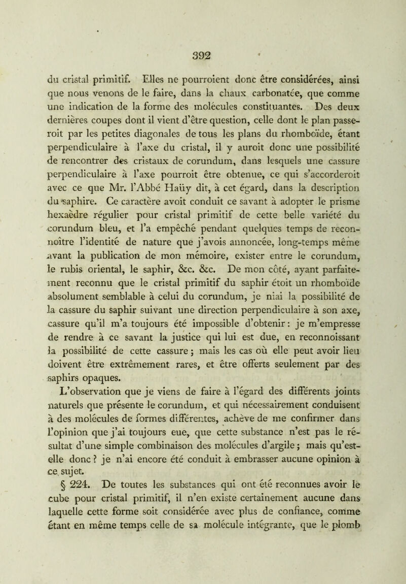 du cristal primitif. Elles ne pourroient donc être considérées, ainsi que nous venons de le faire, dans la chaux carbonatée, que comme une indication de la forme des molécules constituantes. Des deux dernières coupes dont il vient d’être question, celle dont le plan passe- roit par les petites diagonales de tous les plans du rhomboïde, étant perpendiculaire à l’axe du cristal, il y auroit donc une possibilité de rencontrer des cristaux de corundum, dans lesquels une cassure perpendiculaire à l’axe pourroit être obtenue, ce qui s’accorderoit avec ce que Mr. l’Abbé Haüy dit, à cet égard, dans la description du -saphire. Ce caractère avoit conduit ce savant à adopter le prisme hexaèdre régulier pour cristal primitif de cette belle variété du corundum bleu, et l’a empêché pendant quelques temps de recon- noître l’identité de nature que j’avois annoncée, long-temps même avant la publication de mon mémoire, exister entre le corundum, le rubis oriental, le saphir, &c. &c. De mon côté, ayant parfaite- ment reconnu que le cristal primitif du saphir étoit un rhomboïde absolument semblable à celui du corundum, je niai la possibilité de la cassure du saphir suivant une direction perpendiculaire à son axe, cassure qu’il m’a toujours été impossible d’obtenir : je m’empresse de rendre à ce savant la justice qui lui est due, en reconnoissant la possibilité de cette cassure ; mais les cas où elle peut avoir lieu doivent être extrêmement rares, et être offerts seulement par des saphirs opaques. L’observation que je viens de faire à l’égard des différents joints naturels que présente le corundum, et qui nécessairement conduisent à des molécules de formes différentes, achève de me confirmer dans l’opinion que j’ai toujours eue, que cette substance n’est pas le ré- sultat d’une simple combinaison des molécules d’argile ; mais qu’est- elle donc ? je n’ai encore été conduit à embrasser aucune opinion à ce, sujet. § 224. De toutes les substances qui ont été reconnues avoir le cube pour cristal primitif, il n’en existe certainement aucune dans laquelle cette forme soit considérée avec plus de confiance, comme étant en même temps celle de sa molécule intégrante, que le plomb