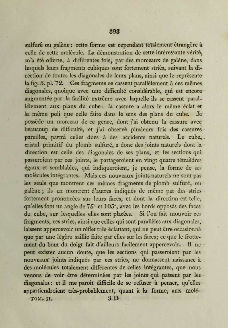 sulfuré ou galène: cette forme est cependant totalement étrangère à celle de cette molécule. La démonstration de cette intéressante vérité, m’a été offerte, à différentes fois, par des morceaux de galène, dans lesquels leurs fragments cubiques sont fortement striés, suivant la di- rection de toutes les diagonales de leurs plans, ainsi que le représente la fig. 3. pl. 72. Ces fragments se cassent parallèlement à ces mêmes diagonales, quoique avec une difficulté considérable, qui est encore augmentée par la facilité extrême avec laquelle ils se cassent paral- lèlement aux plans du cube : la cassure a alors le même éclat et le même poli que celle faite dans le sens des plans du cube. Je possède un morceau de ce genre, dont j’ai obtenu la cassure avec beaucoup de difficulté, et j’ai observé plusieurs fois des cassures pareilles, parmi celles dues à des accidents naturels. Le cube, „ cristal primitif du plomb sulfuré, a donc des joints naturels dont la direction est celle des diagonales de ses plans, et les sections qui passeraient par ces joints, le partageroient en vingt quatre tétraèdres égaux et semblables, qui indiqueraient, je pense, la forme de ses mol-écules intégrantes. Mais ces nouveaux joints naturels ne sont pas les seuls que montrent ces mêmes fragments de plomb sulfuré, ou galène ; ils en montrent d’autres indiqués de même par des stries fortement prononcées sur leurs faces, et dont la direction est telle, qu’elles font un angle de 75° et 105°, avec les bords opposés des faces du cube, sur lesquelles elles sont placées. Si l’on fait mouvoir ces fragments, ces stries, ainsi que celles qui sont parallèles aux diagonales, laissent appercevoir un réflet très-éclattant, qui ne peut être occasionné que par une légère saillie faite par elles sur les faces; ce que le frotte- ment du bout du doigt fait d’ailleurs facilement appercevoir. Il ne peut exister aucun doute, que les sections qui passeraient par les nouveau* joints indiqués par ces stries, ne donnassent naissance à - des molécules totalement différentes de celles intégrantes, que nous venons de voir être déterminées par les joints qui passent par les diagonales : et il me paroit difficile de se refuser à penser, qu’elles appartiendraient très-probablement, quant à la forme, aux molé- - TOM» II. 3 D-