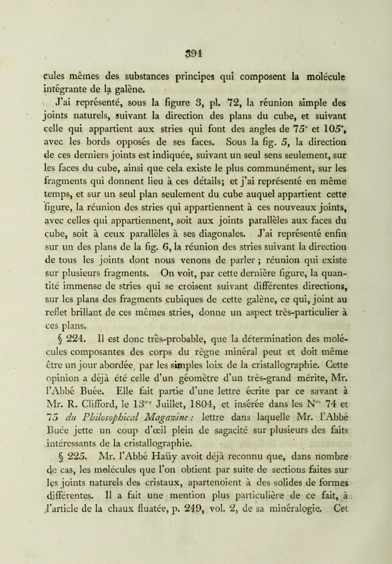 594 cules mêmes des substances principes qui composent la molécule intégrante de la galène. J’ai représenté, sous la figure 3, pl. 72, la réunion simple des joints naturels, suivant la direction des plans du cube, et suivant celle qui appartient aux stries qui font des angles de 75° et 105% avec les bords opposés de ses faces. Sous la fig. 5, la direction de ces derniers joints est indiquée, suivant un seul sens seulement, sur les faces du cube, ainsi que cela existe le plus communément, sur les fragments qui donnent lieu à ces détails; et j’ai représenté en même temps, et sur un seul plan seulement du cube auquel appartient cette figure, la réunion des stries qui appartiennent à ces nouveaux joints, avec celles qui appartiennent, soit aux joints parallèles aux faces du cube, soit à ceux parallèles à ses diagonales. J’ai représenté enfin sur un des plans de la fig. 6, la réunion des stries suivant la direction de tous les joints dont nous venons de parler ; réunion qui existe sur plusieurs fragments. On voit, par cette dernière figure, la quan- tité immense de stries qui se croisent suivant différentes directions, sur les plans des fragments cubiques de cette galène, ce qui, joint au reflet brillant de ces mêmes stries, donne un aspect très-particulier à ces plans. § 224. Il est donc très-probable, que la détermination des molé- cules composantes des corps du règne minéral peut et doit même être un jour abordée, par les simples loix de la cristallographie. Cette opinion a déjà été celle d’un géomètre d’un très-grand mérite, Mr. l’Abbé Buée. Elle fait partie d’une lettre écrite par ce savant à Mr. R. Clifford, le 13me Juillet, 1804, et insérée dans les Nos 74 et 75 du Philosophical Magazine: lettre dans laquelle Mr. l’Abbé Buée jette un coup d’œil plein de sagacité sur plusieurs des faits intéressants de la cristallographie. § 225. Mr. l’Abbé Haüy avoit déjà reconnu que, dans nombre tfe cas, les molécules que l’on obtient par suite de sections faites sur Rs joints naturels des cristaux, apartenoient à des solides de formes différentes. Il a fait une mention plus particulière de ce fait, à