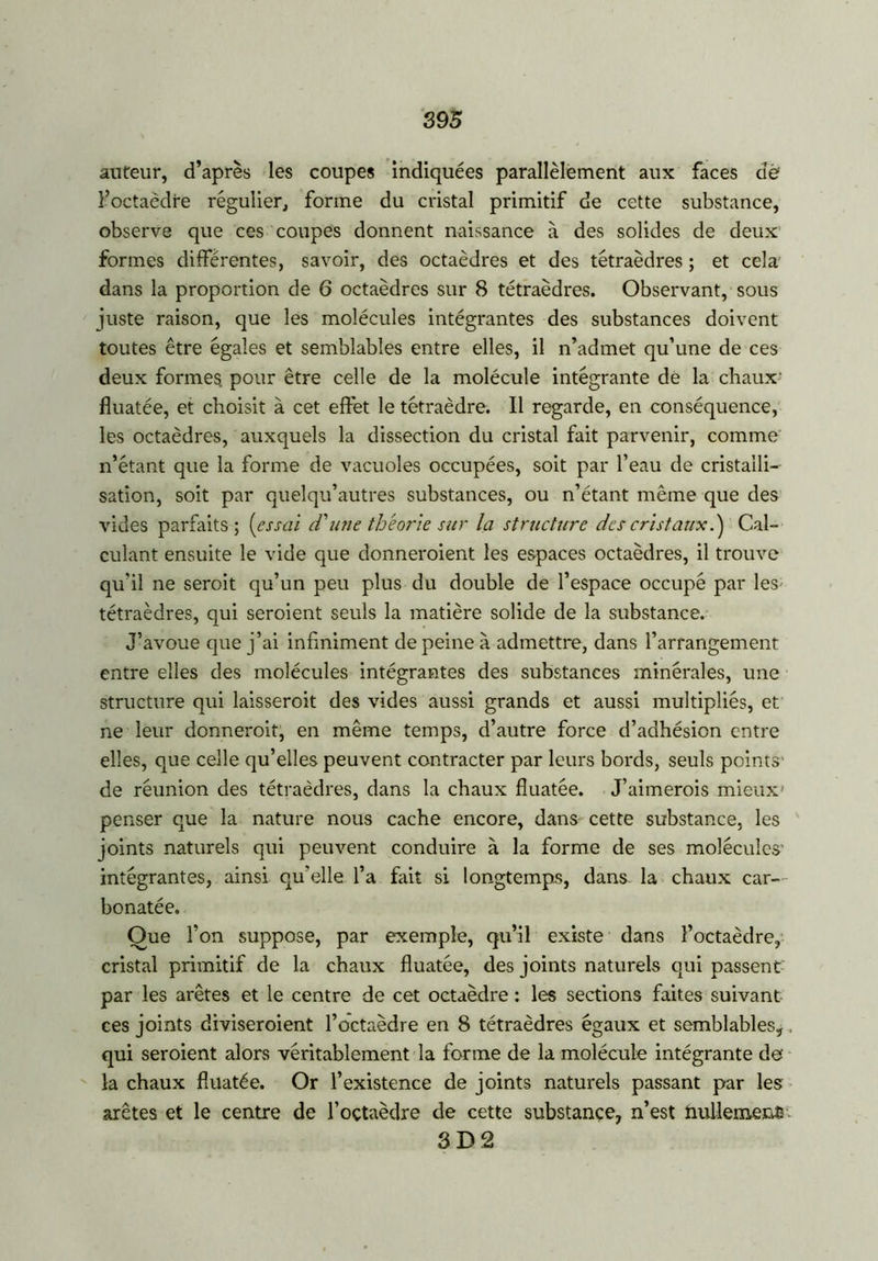 auteur, d’après les coupes indiquées parallèlement aux faces de l’octaèdre régulier, forme du cristal primitif de cette substance, observe que ces coupes donnent naissance à des solides de deux formes différentes, savoir, des octaèdres et des tétraèdres ; et cela dans la proportion de 6 octaèdres sur 8 tétraèdres. Observant, sous juste raison, que les molécules intégrantes des substances doivent toutes être égales et semblables entre elles, il n’admet qu’une de ces deux formes pour être celle de la molécule intégrante de la chaux- fluatée, et choisit à cet effet le tétraèdre. Il regarde, en conséquence, les octaèdres, auxquels la dissection du cristal fait parvenir, comme n’étant que la forme de vacuoles occupées, soit par l’eau de cristalli- sation, soit par quelqu’autres substances, ou n’étant même que des vides parfaits; (essai cT une théorie sur la structure des cristaux.) Cal- culant ensuite le vide que donneraient les espaces octaèdres, il trouve qu'il ne serait qu’un peu plus du double de l’espace occupé par les tétraèdres, qui seraient seuls la matière solide de la substance. J’avoue que j’ai infiniment de peine à admettre, dans l’arrangement entre elles des molécules intégrantes des substances minérales, une structure qui laisserait des vides aussi grands et aussi multipliés, et ne leur donnerait, en même temps, d’autre force d’adhésion entre elles, que celle qu’elles peuvent contracter par leurs bords, seuls points' de réunion des tétraèdres, dans la chaux fluatée. J’aimerois mieux* penser que la nature nous cache encore, dans cette substance, les joints naturels qui peuvent conduire à la forme de ses molécules' intégrantes, ainsi qu’elle l’a fait si longtemps, dans la chaux car- bonatée. Que l’on suppose, par exemple, qu’il existe dans l’octaèdre, cristal primitif de la chaux fluatée, des joints naturels qui passent par les arêtes et le centre de cet octaèdre : les sections faites suivant ces joints diviseraient l’octaèdre en 8 tétraèdres égaux et semblables,. qui seroient alors véritablement la forme de la molécule intégrante de la chaux fluatée. Or l’existence de joints naturels passant par les arêtes et le centre de l’oçtaèdre de cette substance, n’est nullement' 3 D 2