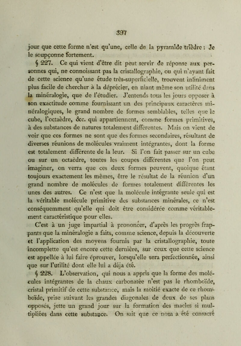 337 jour que cette forme n’est qu’une, celle de la pyramide trièdre : Je le soupçonne fortement. § 227. Ce qui vient d’être dit peut servir de réponse aux per- sonnes qui, ne connoissant pas la cristallographie, ou qui n’ayant fait de cette science qu’une étude très-superficielle, trouvent infiniment plus facile de chercher à la déprécier, en niant même son utilité dans la minéralogie, que de l’étudier. J’entends tous les jours opposer à son exactitude comme fournissant un des principaux caractères mi- néralogiques, le grand nombre de formes semblables, telles que le cube, l’octaèdre, &c. qui appartiennent, comme formes primitives, à des substances de natures totalement différentes. Mais on vient de voir que ces formes ne sont que des formes secondaires, résultant de diverses réunions de molécules vraiment intégrantes, dont la forme est totalement différente de la leur. Si l’on fait passer sur un cube ou sur un octaèdre, toutes les coupes différentes que l’on peut imaginer, on verra que ces deux formes peuvent, quoique étant toujours exactement les mêmes, être le résultat de la réunion d’un grand nombre de molécules de formes totalement differentes les unes des autres. Ce n’est que la molécule intégrante seule qui est la véritable molécule primitive des substances minérales, ce n’est conséquemment qu’elle qui doit être considérée comme véritable- ment caractéristique pour elles. C’est à un juge impartial à prononcer, d’après les progrès frap- pants que la minéralogie a faits, comme science, depuis la découverte et l’application des moyens fournis par la cristallographie, toute incomplette qu’est encore cette dernière, sur ceux que cette science est appellée à lui faire éprouver, lorsqu’elle sera perfectionnée, ainsi que sur l’utilité dont elle lui a déjà été. § 228. L’observation, qui nous a appris que la forme des molé- cules intégrantes de la chaux carbonatée n’est pas le rhomboïde, cristal primitif de cette substance, mais la moitié exacte de ce rhorm boïde, prise suivant les grandes diagonales de deux de ses plans opposés, jette un grand jour sur la formation des macles si mul- tipliées dans cette substance. Gn sait que ce nom a été consacré
