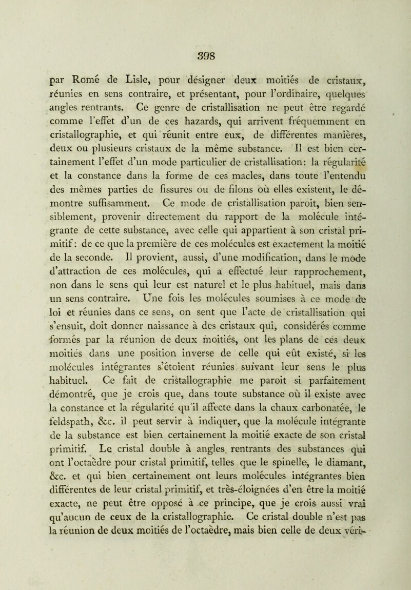 par Rome de Lisle, pour désigner deux moitiés de cristaux, réunies en sens contraire, et présentant, pour l’ordinaire, quelques angles rentrants. Ce genre de cristallisation ne peut être regardé comme l’effet d’un de ces hazards, qui arrivent fréquemment en cristallographie, et qui réunit entre eux, de différentes manières, deux ou plusieurs cristaux de la même substance. Il est bien cer- tainement l’effet d’un mode particulier de cristallisation: la régularité et la constance dans la forme de ces macles, dans toute l’entendu des mêmes parties de fissures ou de filons où elles existent, le dé- montre suffisamment. Ce mode de cristallisation paroit, bien sen- siblement, provenir directement du rapport de la molécule inté- grante de cette substance, avec celle qui appartient à son cristal pri- mitif: de ce que la première de ces molécules est exactement la moitié de la seconde. Il provient, aussi, d’une modification, dans le mode d’attraction de ces molécules, qui a effectué leur rapprochement, non dans le sens qui leur est naturel et le plus habituel, mais dans un sens contraire. Une fois les molécules soumises à ce mode de loi et réunies dans ce sens, on sent que l’acte de cristallisation qui s’ensuit, doit donner naissance à des cristaux qui, considérés comme formés par la réunion de deux moitiés, ont les plans de ces deux moitiés dans une position inverse de celle qui eût existé, si les molécules intégrantes s’étoient réunies suivant leur sens le plus habituel. Ce fait de cristallographie me paroit si parfaitement démontré, que je crois que, dans toute substance où il existe avec la constance et la régularité qu’il affecte dans la chaux carbonatée, le feldspath, &c. il peut servir à indiquer, que la molécule intégrante de la substance est bien certainement la moitié exacte de son cristal primitif. Le cristal double à angles, rentrants des substances qui ont l’octaèdre pour cristal primitif, telles que le spinelle, le diamant, &c. et qui bien certainement ont leurs molécules intégrantes bien différentes de leur cristal primitif, et très-éloignées d’en être la moitié exacte, ne peut être opposé à ce principe, que je crois aussi vrai qu’aucun de ceux de la cristallographie. Ce cristal double n’est pas la réunion de deux moitiés de l’octaèdre, mais bien celle de deux véri-