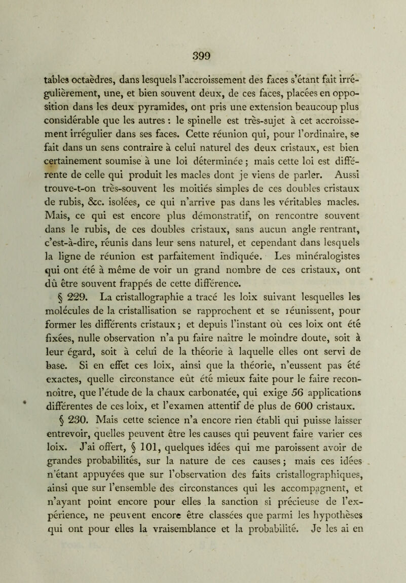 tables octaèdres, dans lesquels l’accroissement des faces s’étant fait irré- gulièrement, une, et bien souvent deux, de ces faces, placées en oppo- sition dans les deux pyramides, ont pris une extension beaucoup plus considérable que les autres : le spinelle est très-sujet à cet accroisse- ment irrégulier dans ses faces. Cette réunion qui, pour l’ordinaire, se fait dans un sens contraire à celui naturel des deux cristaux, est bien certainement soumise à une loi déterminée ; mais cette loi est diffé- rente de celle qui produit les macles dont je viens de parler. Aussi trouve-t-on très-souvent les moitiés simples de ces doubles cristaux de rubis, &c. isolées, ce qui n’arrive pas dans les véritables macles. Mais, ce qui est encore plus démonstratif, on rencontre souvent dans le rubis, de ces doubles cristaux, sans aucun angle rentrant, c’est-à-dire, réunis dans leur sens naturel, et cependant dans lesquels la ligne de réunion est parfaitement indiquée. Les minéralogistes qui ont été à même de voir un grand nombre de ces cristaux, ont dû être souvent frappés de cette différence. § 229. La cristallographie a tracé les loix suivant lesquelles les molécules de la cristallisation se rapprochent et se réunissent, pour former les différents cristaux; et depuis l’instant où ces loix ont été fixées, nulle observation n’a pu faire naître le moindre doute, soit à leur égard, soit à celui de la théorie à laquelle elles ont servi de base. Si en effet ces loix, ainsi que la théorie, n’eussent pas été exactes, quelle circonstance eût été mieux faite pour le faire recon- noître, que l’étude de la chaux carbonatée, qui exige 56 applications différentes de ces loix, et l’examen attentif de plus de 600 cristaux. § 230. Mais cette science n’a encore rien établi qui puisse laisser entrevoir, quelles peuvent être les causes qui peuvent faire varier ces loix. J’ai offert, § 101, quelques idées qui me paroissent avoir de grandes probabilités, sur la nature de ces causes ; mais ces idées n’étant appuyées que sur l’observation des faits cristallographiques, ainsi que sur l’ensemble des circonstances qui les accompagnent, et n’ayant point encore pour elles la sanction si précieuse de l’ex- périence, ne peuvent encore être classées que parmi les hypothèses qui ont pour elles la vraisemblance et la probabilité. Je les ai en
