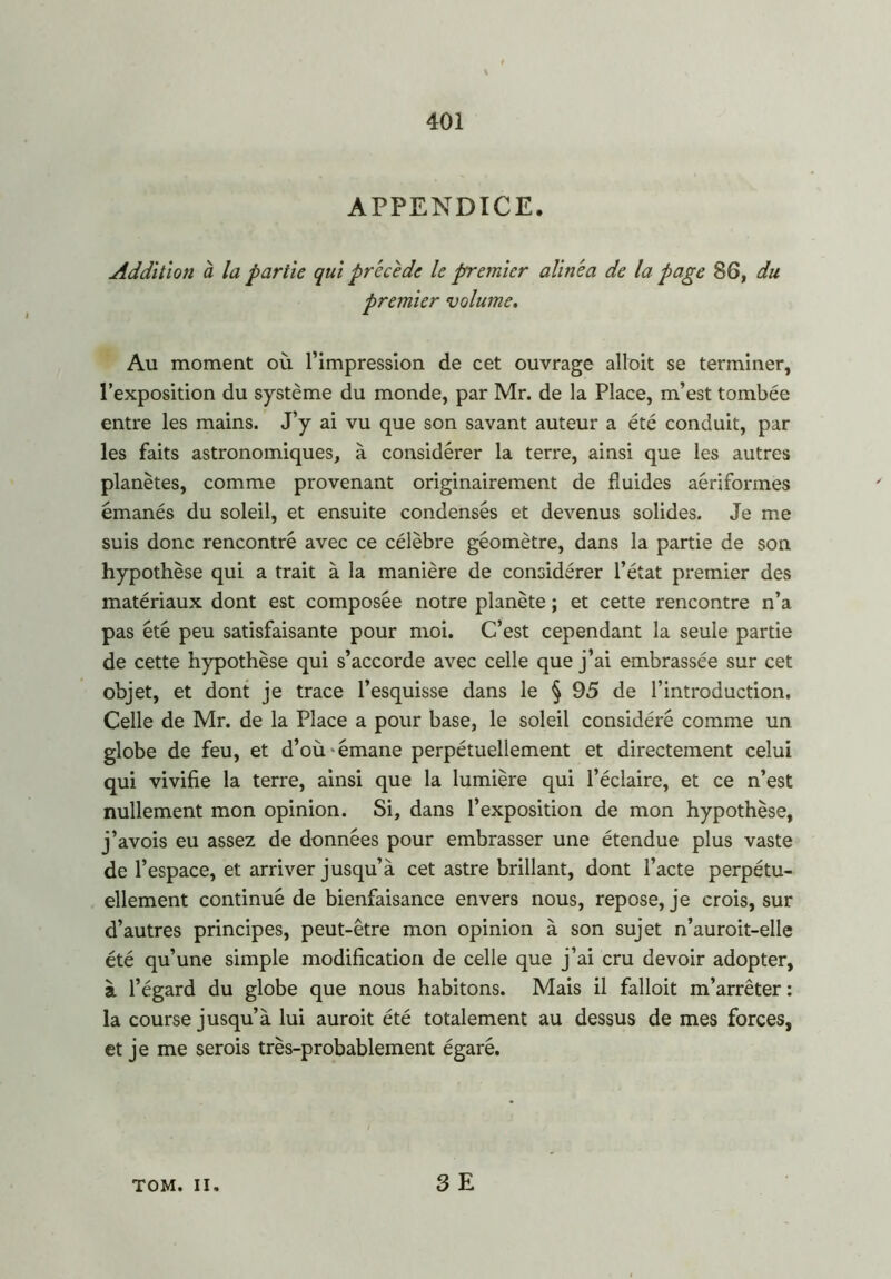APPENDICE. Addition à la partie qui précédé le premier alinéa de la page 86, du premier volume. Au moment où l’impression de cet ouvrage alloit se terminer, l’exposition du système du monde, par Mr. de la Place, m’est tombée entre les mains. J’y ai vu que son savant auteur a été conduit, par les faits astronomiques, à considérer la terre, ainsi que les autres planètes, comme provenant originairement de fluides aériformes émanés du soleil, et ensuite condensés et devenus solides. Je me suis donc rencontré avec ce célèbre géomètre, dans la partie de son hypothèse qui a trait à la manière de considérer l’état premier des matériaux dont est composée notre planète ; et cette rencontre n’a pas été peu satisfaisante pour moi. C’est cependant la seule partie de cette hypothèse qui s’accorde avec celle que j’ai embrassée sur cet objet, et dont je trace l’esquisse dans le § 95 de l’introduction. Celle de Mr. de la Place a pour base, le soleil considéré comme un globe de feu, et d’où • émane perpétuellement et directement celui qui vivifie la terre, ainsi que la lumière qui l’éclaire, et ce n’est nullement mon opinion. Si, dans l’exposition de mon hypothèse, j’avois eu assez de données pour embrasser une étendue plus vaste de l’espace, et arriver jusqu’à cet astre brillant, dont l’acte perpétu- ellement continué de bienfaisance envers nous, repose, je crois, sur d’autres principes, peut-être mon opinion à son sujet n’auroit-elle été qu’une simple modification de celle que j’ai cru devoir adopter, à l’égard du globe que nous habitons. Mais il falloit m’arrêter : la course jusqu’à lui auroit été totalement au dessus de mes forces, et je me serois très-probablement égaré. TOM. II. 3 E