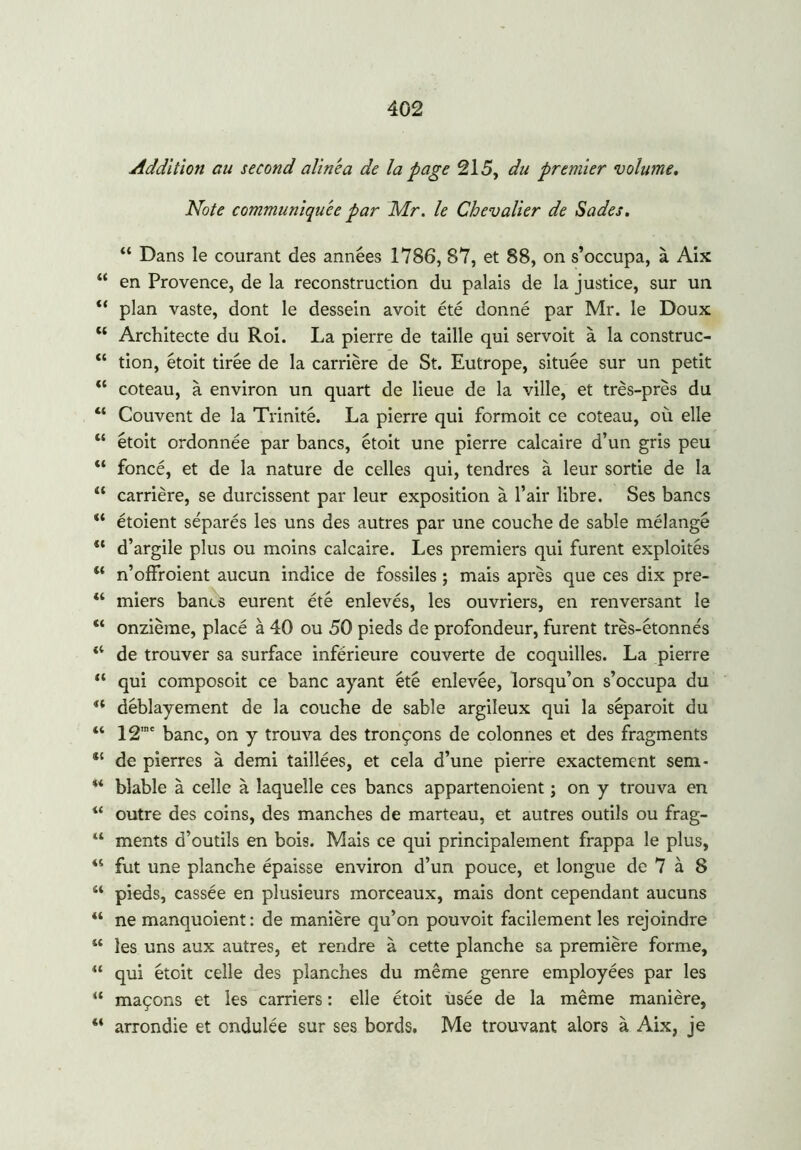 Addition au second alinea de la page 215, du premier volume. Note communiquée par Mr. le Chevalier de Sades. 11 Dans le courant des années 1786, 87, et 88, on s’occupa, à Aix “ en Provence, de la reconstruction du palais de la justice, sur un “ plan vaste, dont le dessein avoit été donné par Mr. le Doux tf Architecte du Roi. La pierre de taille qui servoit à la construc- “ tion, étoit tirée de la carrière de St. Eutrope, située sur un petit “ coteau, à environ un quart de lieue de la ville, et très-près du “ Couvent de la Trinité. La pierre qui formoit ce coteau, où elle “ étoit ordonnée par bancs, étoit une pierre calcaire d’un gris peu “ foncé, et de la nature de celles qui, tendres à leur sortie de la “ carrière, se durcissent par leur exposition à l’air libre. Ses bancs “ étoient séparés les uns des autres par une couche de sable mélangé “ d’argile plus ou moins calcaire. Les premiers qui furent exploités “ n’offroient aucun indice de fossiles ; mais après que ces dix pre- “ miers bancs eurent été enlevés, les ouvriers, en renversant le “ onzième, placé à 40 ou 50 pieds de profondeur, furent très-étonnés “ de trouver sa surface inférieure couverte de coquilles. La pierre “ qui composoit ce banc ayant été enlevée, lorsqu’on s’occupa du a déblayement de la couche de sable argileux qui la séparoit du “ 12,ne banc, on y trouva des tronçons de colonnes et des fragments de pierres à demi taillées, et cela d’une pierre exactement sem- u blable à celle à laquelle ces bancs appartenoient ; on y trouva en u outre des coins, des manches de marteau, et autres outils ou frag- w ments d’outils en bois. Mais ce qui principalement frappa le plus, 44 fut une planche épaisse environ d’un pouce, et longue de 7 à 8 “ pieds, cassée en plusieurs morceaux, mais dont cependant aucuns “ ne manquoient: de manière qu’on pouvoit facilement les rejoindre “ les uns aux autres, et rendre à cette planche sa première forme, “ qui étoit celle des planches du même genre employées par les “ maçons et les carriers : elle étoit usée de la même manière, “ arrondie et ondulée sur ses bords. Me trouvant alors à Aix, je