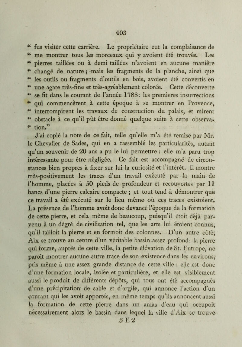 44 fus visiter cette carrière. Le propriétaire eut la complaisance de 44 me montrer tous les morceaux qui y avoient été trouvés. Les “ pierres taillées ou à demi taillées n’avoient en aucune manière 44 changé de nature ; mais les fragments de la planche, ainsi que 44 les outils ou fragments d’outils en bois, avoient été convertis en 44 une agate très-fine et très-agréablement colorée. Cette découverte 44 se fit dans le courant de l’année 1788: les premières insurrections 44 qui commencèrent à cette époque à se montrer en Provence, 44 interrompirent les travaux de construction du palais, et mirent 44 obstacle à ce qu’il pût être donné quelque suite à cette observa^ 44 tion.” J’ai copié la note de ce fait, telle qu’elle m’a été remise par Mr. le Chevalier de Sades, qui en a rassemblé les particularités, autant qu’un souvenir de 20 ans a pu le lui permettre : elle m’a paru trop intéressante pour être négligée. Ce fait est accompagné de circon- stances bien propres à fixer sur lui la curiosité et l’intérêt. Il montre très-positivement les traces d’un travail exécuté par la main de l’homme, placées à 50 pieds de profondeur et recouvertes par 11 bancs d’une pierre calcaire compacte ; et tout tend à démontrer que ce travail a été exécuté sur le lieu même où ces traces existoient. La présence de l’homme avoit donc devancé l’époque de la formation de cette pierre, et cela même de beaucoup, puisqu’il étoit déjà par- venu à un dégré de civilisation tel, que les arts lui étoient connus, qu’il tailloit la pierre et en formoit des colonnes. D’un autre côté, Aix se trouve au centre d’un véritable bassin assez profond: la pierre qui forme, auprès de cette ville, la petite élévation de St. Eutrope, no paroit montrer aucune autre trace de son existence dans les environs,- pris même à une assez grande distance de cette ville : elle est donc d’une formation locale, isolée et particulière, et elle est visiblement aussi le produit de différents dépôts, qui tous ont été accompagnés d’une précipitation de sable et d’argile, qui annonce l’action d’un Courant qui les avoit apportés, en même temps qu’ils annoncent aussi la formation de cette pierre dans un amas d’eau qui occupoit nécessairement alors le hassin dans lequel la ville d’Aix se trouve 3 E 2